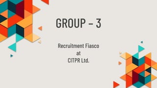 GROUP – 3
Recruitment Fiasco
at
CITPR Ltd.
 