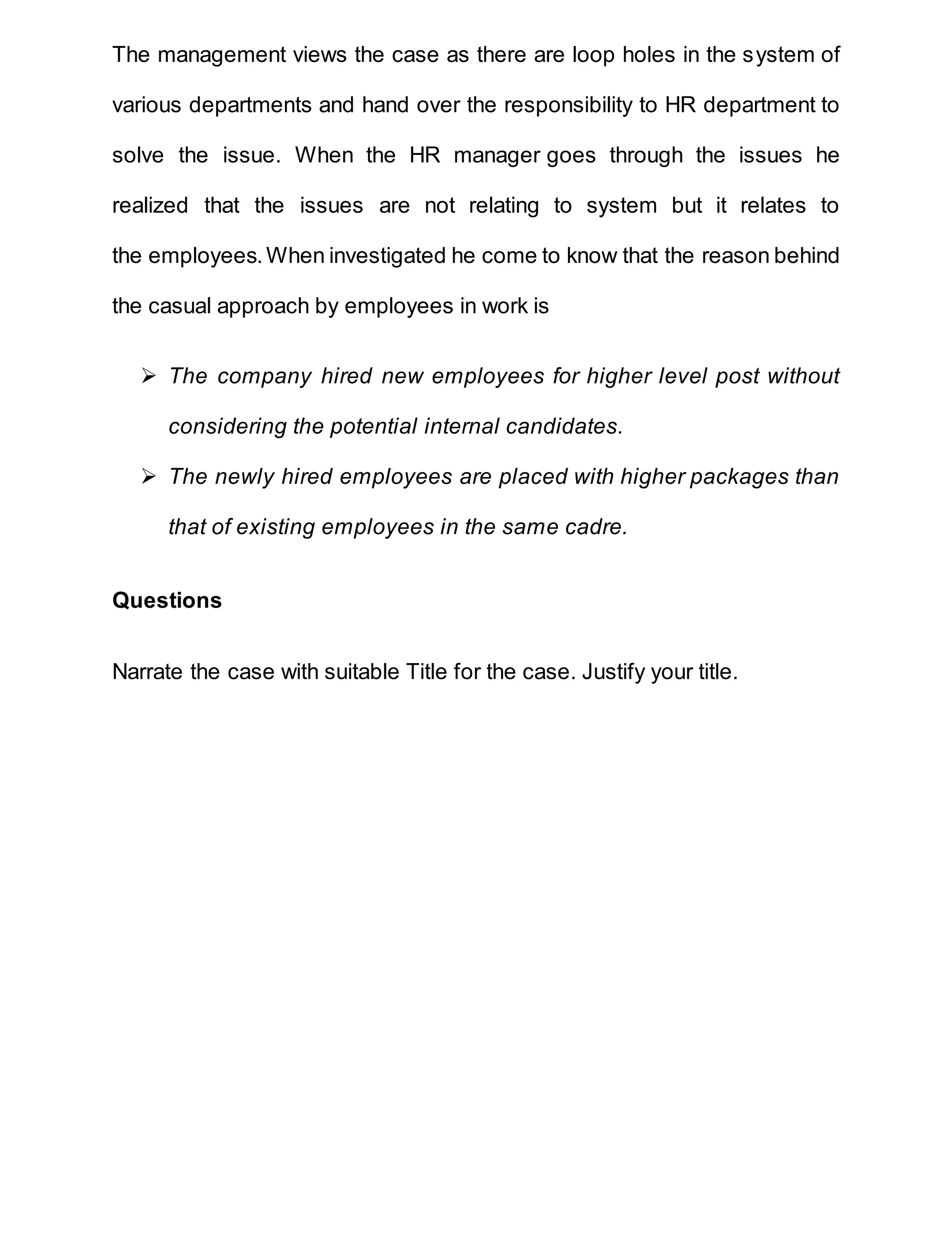 The management views the case as there are loop holes in the system of
various departments and hand over the responsibility to HR department to
solve the issue. When the HR manager goes through the issues he
realized that the issues are not relating to system but it relates to
the employees.When investigated he come to know that the reason behind
the casual approach by employees in work is
 The company hired new employees for higher level post without
considering the potential internal candidates.
 The newly hired employees are placed with higher packages than
that of existing employees in the same cadre.
Questions
Narrate the case with suitable Title for the case. Justify your title.
 