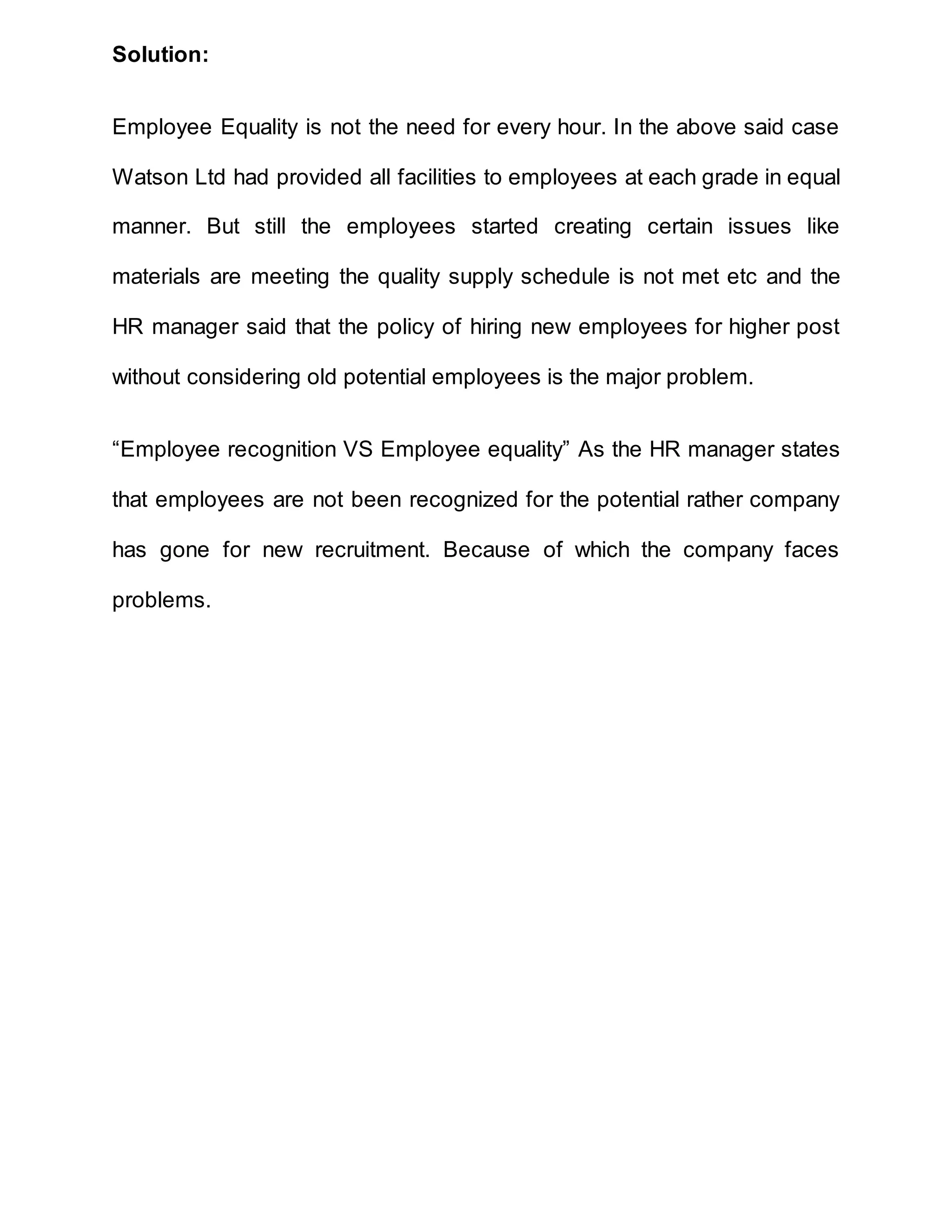 Solution:
Employee Equality is not the need for every hour. In the above said case
Watson Ltd had provided all facilities to employees at each grade in equal
manner. But still the employees started creating certain issues like
materials are meeting the quality supply schedule is not met etc and the
HR manager said that the policy of hiring new employees for higher post
without considering old potential employees is the major problem.
“Employee recognition VS Employee equality” As the HR manager states
that employees are not been recognized for the potential rather company
has gone for new recruitment. Because of which the company faces
problems.
 