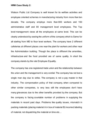 HRM Case Study 2:
Watson Public Ltd Company is well known for its welfare activities and
employee oriented schemes in manufacturing industry from more than ten
decade. The company employs more than 800 workers and 150
administrative staff and 80 management level employees. The Top
level management views all the employees at same level. This can be
clearly understood by seeing the uniform of the company which is Same for
all starting from MD to floor level workers. The company have 2 different
cafeterias at different places one near the plant for workers and other near
the Administration building. Though the place is different the amenities,
infrastructure and the food provided are of same quality. In short the
company stands by the rule Employee Equality.
The company has one registered trade union and the relationship between
the union and the management is very cordial. The company has not lost a
single man day due to strike. The company is not a pay master in that
industry. The compensation policy of that company, when compared to
other similar companies, is very less still the employees don’t have
many grievances due to the other benefits provided by the company. But
the company is facing countable number of problems in supplying the
materials in recent past days. Problems like quality issues, mismatch in
packing materials (placing material A in box of material B) incorrect labeling
of material, not dispatching the material on time etc…
 