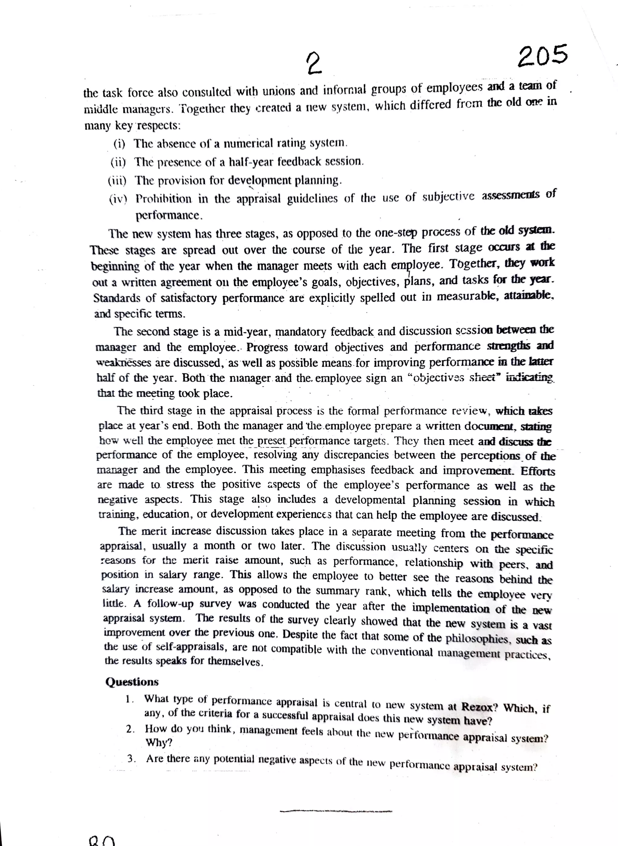 2 205
the task force also cosulted with uni and infornmal groups of employees and a team of
iiddle managers. Together they created a niew system, which diffcred frem the old one in
many key respects:
(i) The absence of a numerical rating systein.
(ii) The presence of a half-year feedback session.
(ii) The provision for development planning.
iv) Prohibition in the appraisal guidelines of the use of subjective assessnenls o
performance.
The new system has three stages, as opposed to the one-step process of the old system.
These stages are spread out over the course of the year. The first stage occurs at the
beginning of the year when the manager meets with each employee. Together, they work
out a written agreement ou the employee's goals, objectives, plans, and tasks for the year.
Standards of satisfactory performance are explicitly spelled out in measurable, attainable,
and specific terms.
The second stage is a mid-year, mandatory feedback and discussion scssion between the
manager and the employee. Progress toward objectives and performance strengths and
weaknesses are discussed, as well as possible means. for improving performance in the latter
half of the year. Both the nianager and the. employee sign an "objectivas shet" iaticating
that the meeting took place.
The third stage in the appraisal process is the formal performance review, which takes
place at year's end. Both the manager and the.employee prepare a written document, stating
how well the employee metthe preset performance targets. They then meet and discuss the
performance of the employee, resolving any discrepancies between the perceptions of the
manager and the employee. This meeting emphasises feedback and improvement. Efforts
are made to stress the positive aspects of the employee's performance as well as the
negative aspects. This stage also inchudes a developmental planning session in which
raining, education, or development experiences that can help the employee are discussed.
The merit increase discussion takes place in a separate meeting from the performance
appraisal, usually a month or two later. The discussion usua!ly centers on the specific
reasons for the merit raise amount, such as performance, relationship with peers, and
position in salary range. This allows the employee to better see the reasons behind the
salary increase amount, as opposed to the summary rank, which tells the employee very
little. A follow-up survey was conducted the year after the implementation of the new
appraisal system. The results of the survey clearly showed that the new system is a vast
improvement over the previous one. Despite the fact that some of the philosophies, such as
the use of self-appraisals, are not compatible with the conventional management practices,
the results speaks for themselves.
Questions
1. What type of
performance appraisal is central to new system at Rezox? Which, if
any, of the criteria for a successful appraisal does his new system have?
2. How do you think, management feels ahout the new
performance appraisal systenn?
Why?
3. Are there any potential negative aspects of the new
performance appraisal system?
 