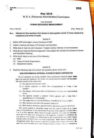 Roll No.aaeesnn
205
80
May 2019
M. B. A. (Personnel Administration) Examination
IInd Semester
HUMAN RESOURCE MANAGEMENT
Time 3 Hours] [Max. Marks 60
No.e: Attempt any three questions from Section A. Each question carries 12 marks. Section B is
compulsory and carries 24 marks.
Section A
. Define HRM and explain various functions of HRM.
2. Explain meaning and bases of Promotion and Demotion.
What does it mean by Job Evaluation ? Explain various methods of Job Evaluation.
3.
What do you mean by Potential Appraisal ? Also explain the concept and process of Career
4.
and Succession Planning.
Write short notes on any two ofthe following:
(a) MBO.
5.
(b) Types of Virtual Organisation.
(c) Assessment Centre.
Section B
Read the following case and answerthe questions given at the end:
6.
NEW PERFORMANCE APPRAISAL SYSTEM AT REZOX CORPORATION
Re2ox Corporation was facing a problem with its performance appraisal system. Rather
than motivatingthe employees, the system was leaving them discouraged and disgnuntled.
The main features of the system were
i) The appraisal occurred once a year.
(ii) It required employees to submit their accomplishments in writing to their
managers.
(iii) The manager would assess these accomplishments in writing anl assiga nuinerical
ratings.
(iv) The appraisal included a sunmmary written appraisa! and a raing fron 1
(unsatisfactory) to 5 (outstanding).
() The ratings were on a forced distribution, controlled at the 3 level or below.
(vi) Merit increases were tied to the summary rating level.
(vii) Merit increase information and performance appraisals.occurred m oe sessaa
This system resulted in inequirable ratings and was cited by eunployees as a majar
source of dissatisfaction. It was reported that 95 percent of the employees received either à
3 or 4 on their appraisal. Merit raises for people varied by I to 2 percenm. Esseu(aily
across-tlie-bard raises were being given io all emptoyees, tegardless of performaoce the
over achuevers were feeling very dislheartened by this systen anul the anaPcucni reazeu
thal this system can lead to medicrity in the organization. Rather tan aueptng u fit the
old appraisal systeni, Rezox ton:ed a task force to ereate a new system lrvm seiacn.
l0c
task lorce iself was made up of senir luman resources evecuives, however, members of
P. T. O.
 