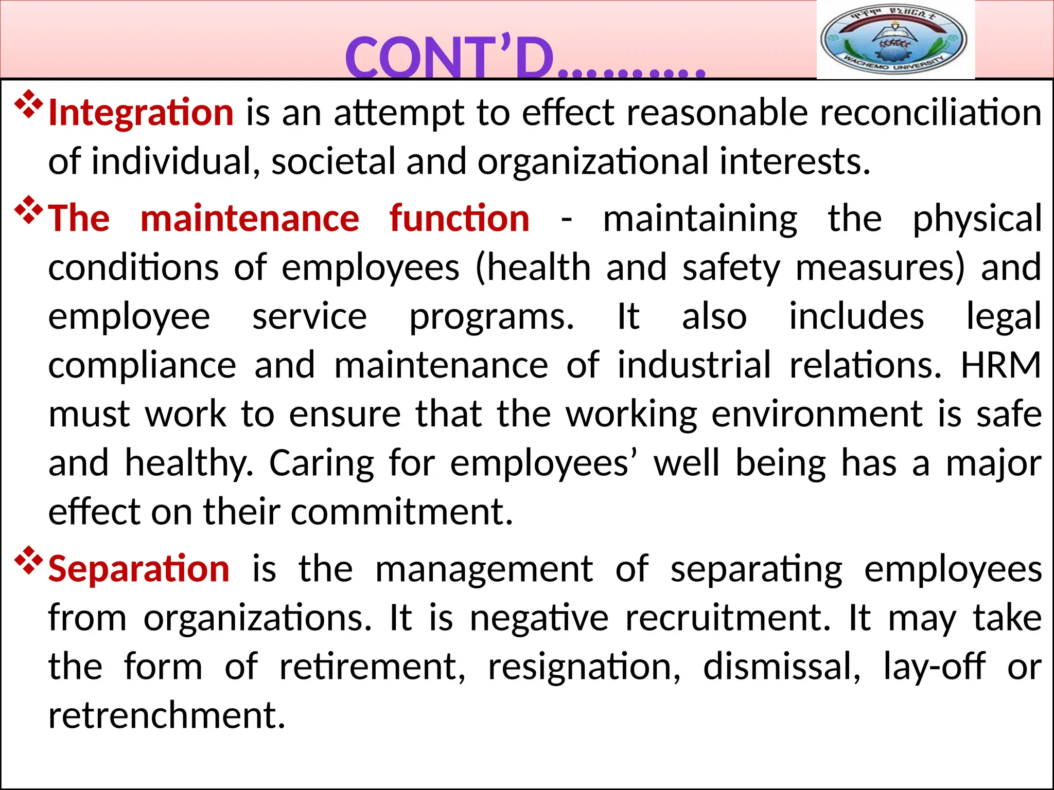 CONT’D……….
Integration is an attempt to effect reasonable reconciliation
of individual, societal and organizational interests.
The maintenance function - maintaining the physical
conditions of employees (health and safety measures) and
employee service programs. It also includes legal
compliance and maintenance of industrial relations. HRM
must work to ensure that the working environment is safe
and healthy. Caring for employees’ well being has a major
effect on their commitment.
Separation is the management of separating employees
from organizations. It is negative recruitment. It may take
the form of retirement, resignation, dismissal, lay-off or
retrenchment.
 