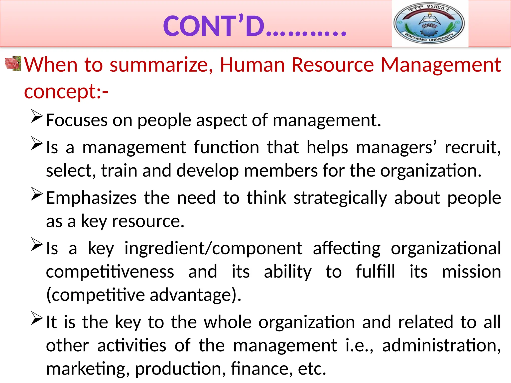 CONT’D………..
When to summarize, Human Resource Management
concept:-
Focuses on people aspect of management.
Is a management function that helps managers’ recruit,
select, train and develop members for the organization.
Emphasizes the need to think strategically about people
as a key resource.
Is a key ingredient/component affecting organizational
competitiveness and its ability to fulfill its mission
(competitive advantage).
It is the key to the whole organization and related to all
other activities of the management i.e., administration,
marketing, production, finance, etc.
 