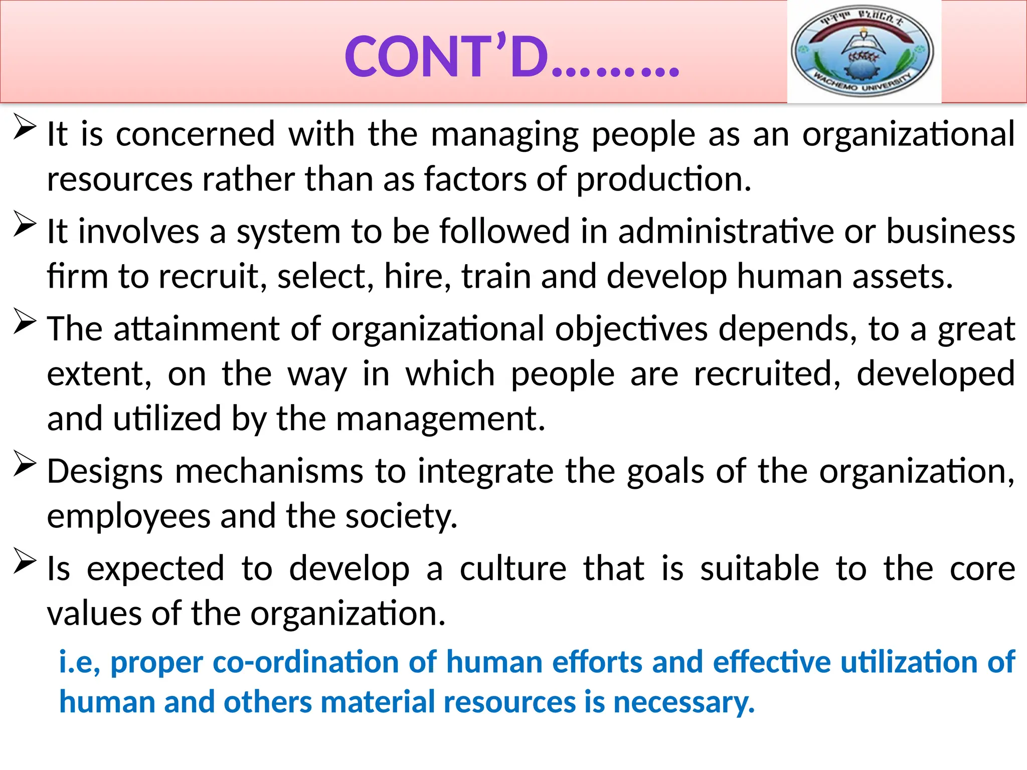 CONT’D………
 It is concerned with the managing people as an organizational
resources rather than as factors of production.
 It involves a system to be followed in administrative or business
firm to recruit, select, hire, train and develop human assets.
 The attainment of organizational objectives depends, to a great
extent, on the way in which people are recruited, developed
and utilized by the management.
 Designs mechanisms to integrate the goals of the organization,
employees and the society.
 Is expected to develop a culture that is suitable to the core
values of the organization.
i.e, proper co-ordination of human efforts and effective utilization of
human and others material resources is necessary.
 