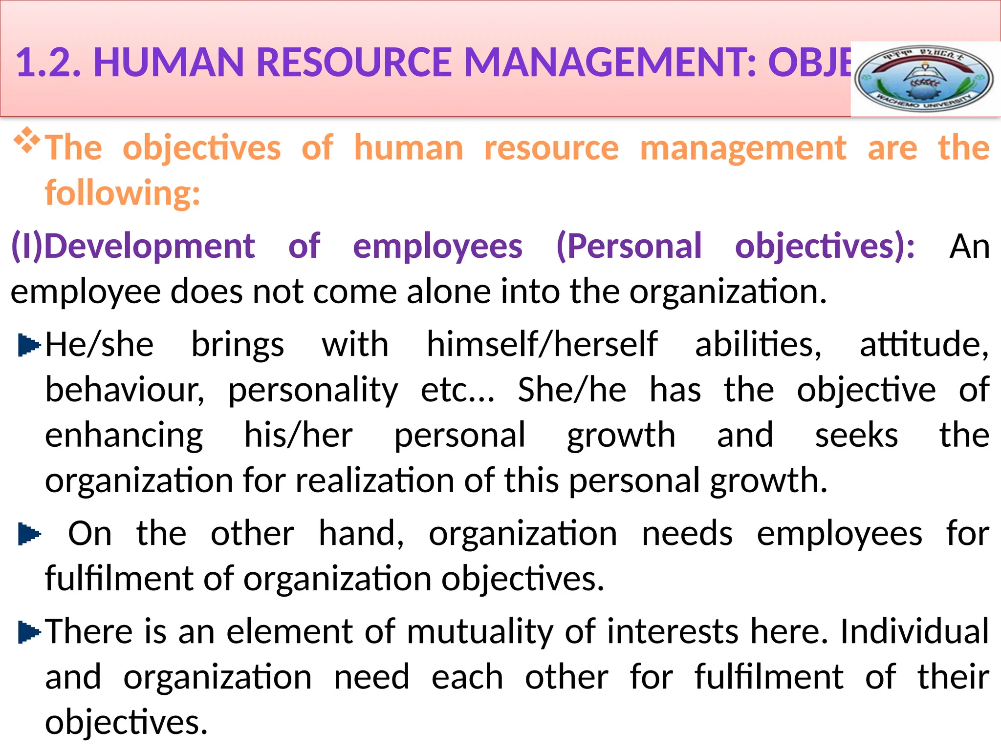 1.2. HUMAN RESOURCE MANAGEMENT: OBJECTIVES
The objectives of human resource management are the
following:
(I)Development of employees (Personal objectives): An
employee does not come alone into the organization.
He/she brings with himself/herself abilities, attitude,
behaviour, personality etc... She/he has the objective of
enhancing his/her personal growth and seeks the
organization for realization of this personal growth.
On the other hand, organization needs employees for
fulfilment of organization objectives.
There is an element of mutuality of interests here. Individual
and organization need each other for fulfilment of their
objectives.
 