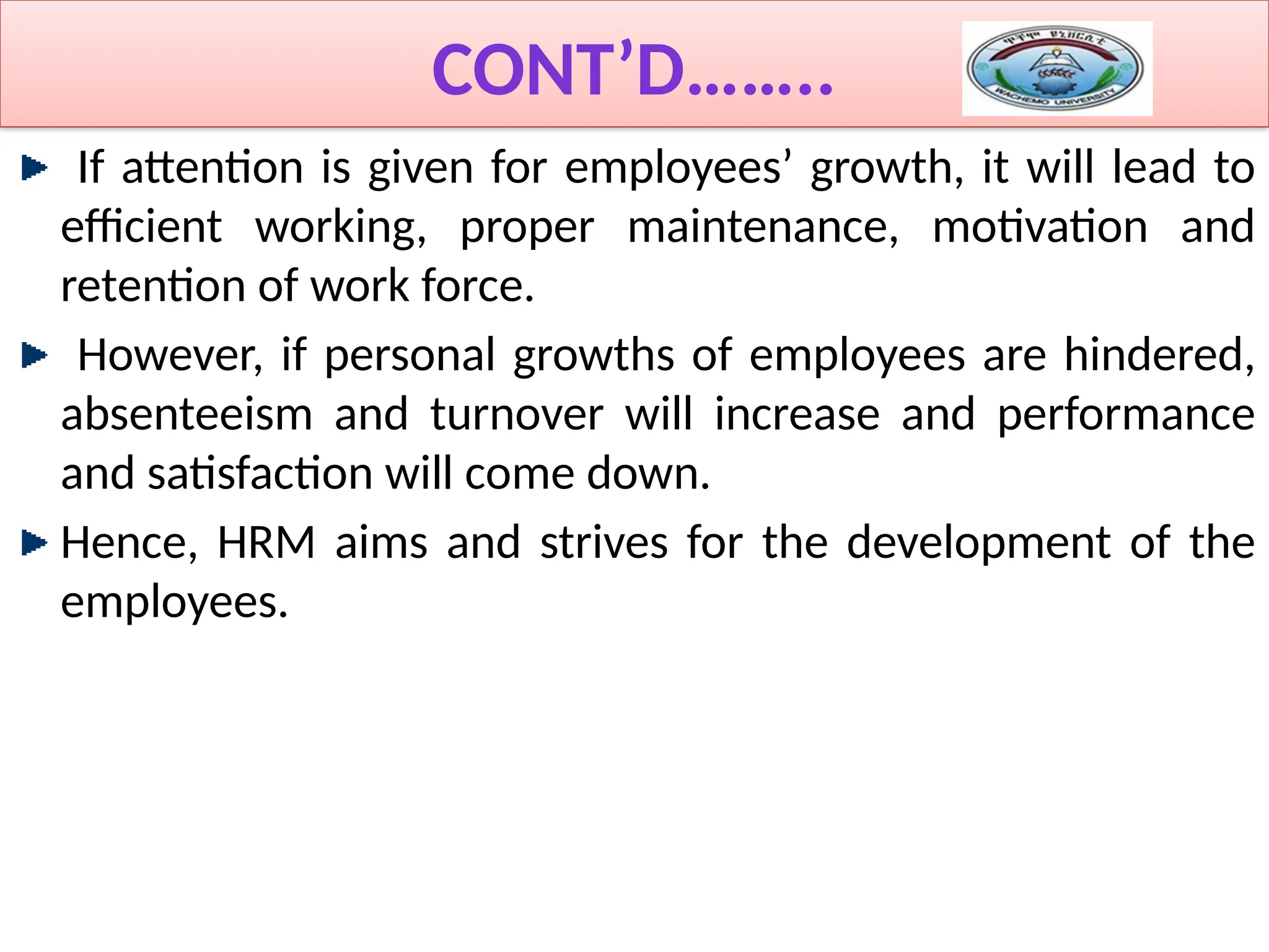 CONT’D……..
If attention is given for employees’ growth, it will lead to
efficient working, proper maintenance, motivation and
retention of work force.
However, if personal growths of employees are hindered,
absenteeism and turnover will increase and performance
and satisfaction will come down.
Hence, HRM aims and strives for the development of the
employees.
 