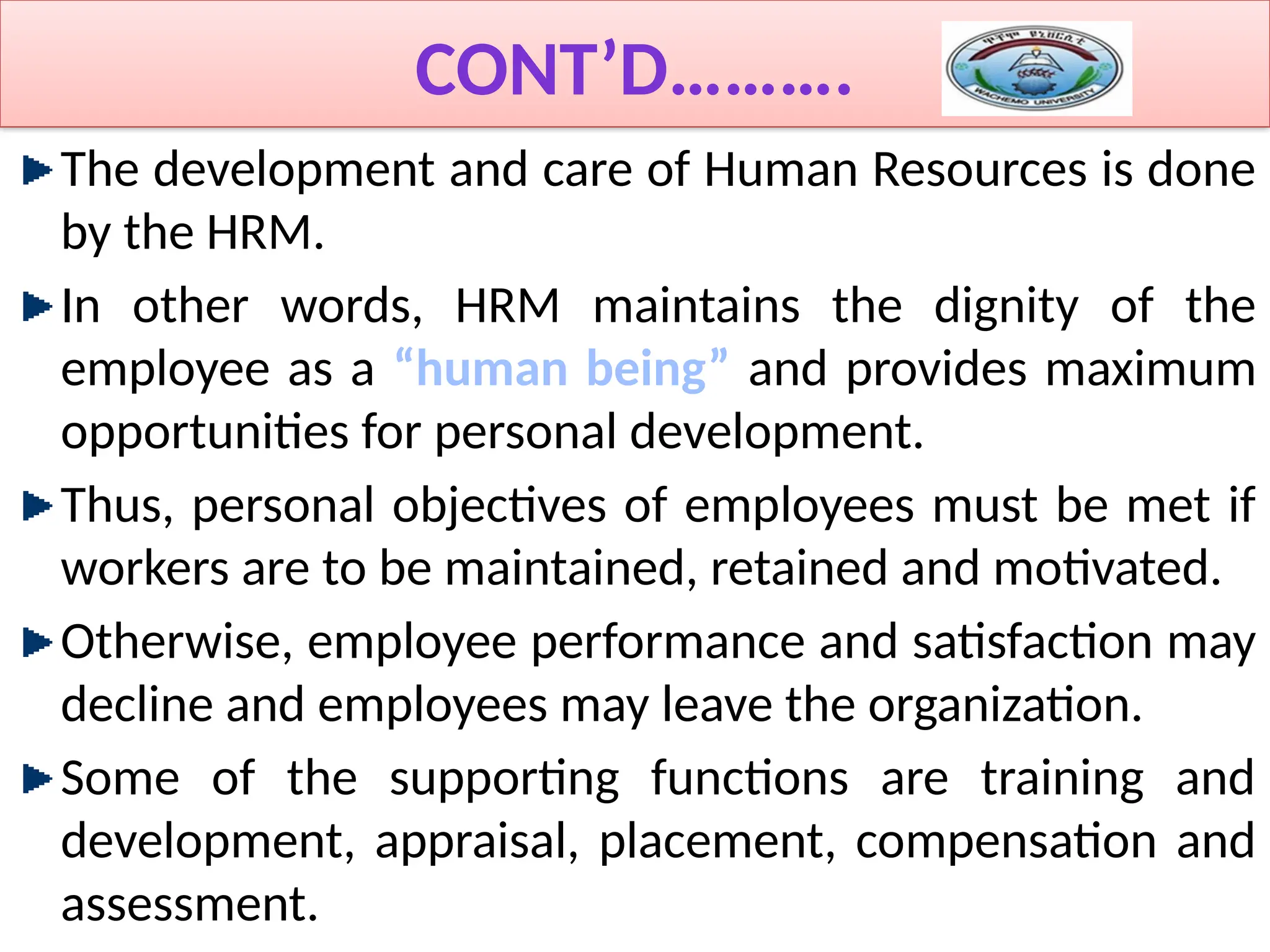CONT’D……….
The development and care of Human Resources is done
by the HRM.
In other words, HRM maintains the dignity of the
employee as a “human being” and provides maximum
opportunities for personal development.
Thus, personal objectives of employees must be met if
workers are to be maintained, retained and motivated.
Otherwise, employee performance and satisfaction may
decline and employees may leave the organization.
Some of the supporting functions are training and
development, appraisal, placement, compensation and
assessment.
 