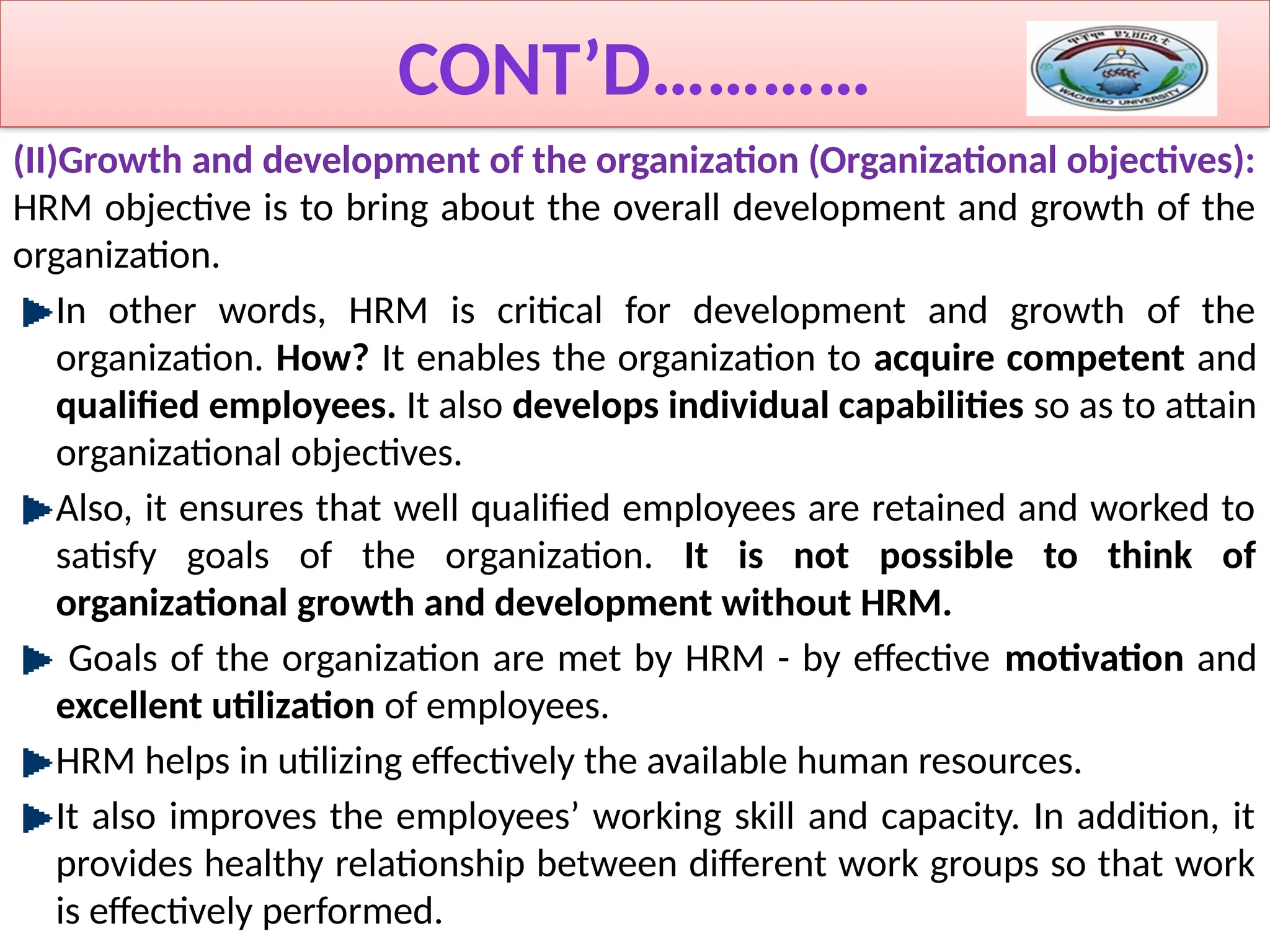 CONT’D…………
(II)Growth and development of the organization (Organizational objectives):
HRM objective is to bring about the overall development and growth of the
organization.
In other words, HRM is critical for development and growth of the
organization. How? It enables the organization to acquire competent and
qualified employees. It also develops individual capabilities so as to attain
organizational objectives.
Also, it ensures that well qualified employees are retained and worked to
satisfy goals of the organization. It is not possible to think of
organizational growth and development without HRM.
Goals of the organization are met by HRM - by effective motivation and
excellent utilization of employees.
HRM helps in utilizing effectively the available human resources.
It also improves the employees’ working skill and capacity. In addition, it
provides healthy relationship between different work groups so that work
is effectively performed.
 
