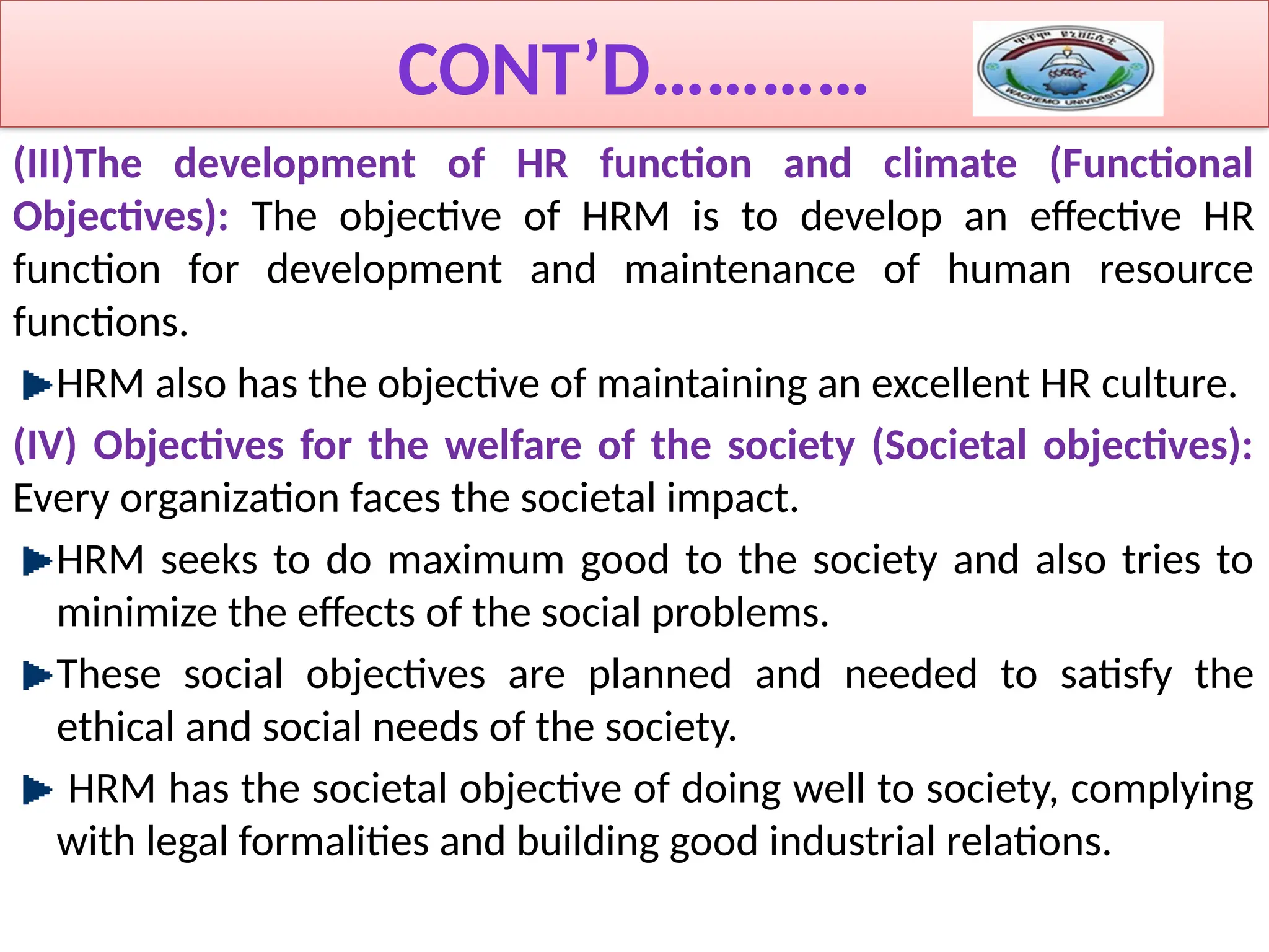 CONT’D…………
(III)The development of HR function and climate (Functional
Objectives): The objective of HRM is to develop an effective HR
function for development and maintenance of human resource
functions.
HRM also has the objective of maintaining an excellent HR culture.
(IV) Objectives for the welfare of the society (Societal objectives):
Every organization faces the societal impact.
HRM seeks to do maximum good to the society and also tries to
minimize the effects of the social problems.
These social objectives are planned and needed to satisfy the
ethical and social needs of the society.
HRM has the societal objective of doing well to society, complying
with legal formalities and building good industrial relations.
 