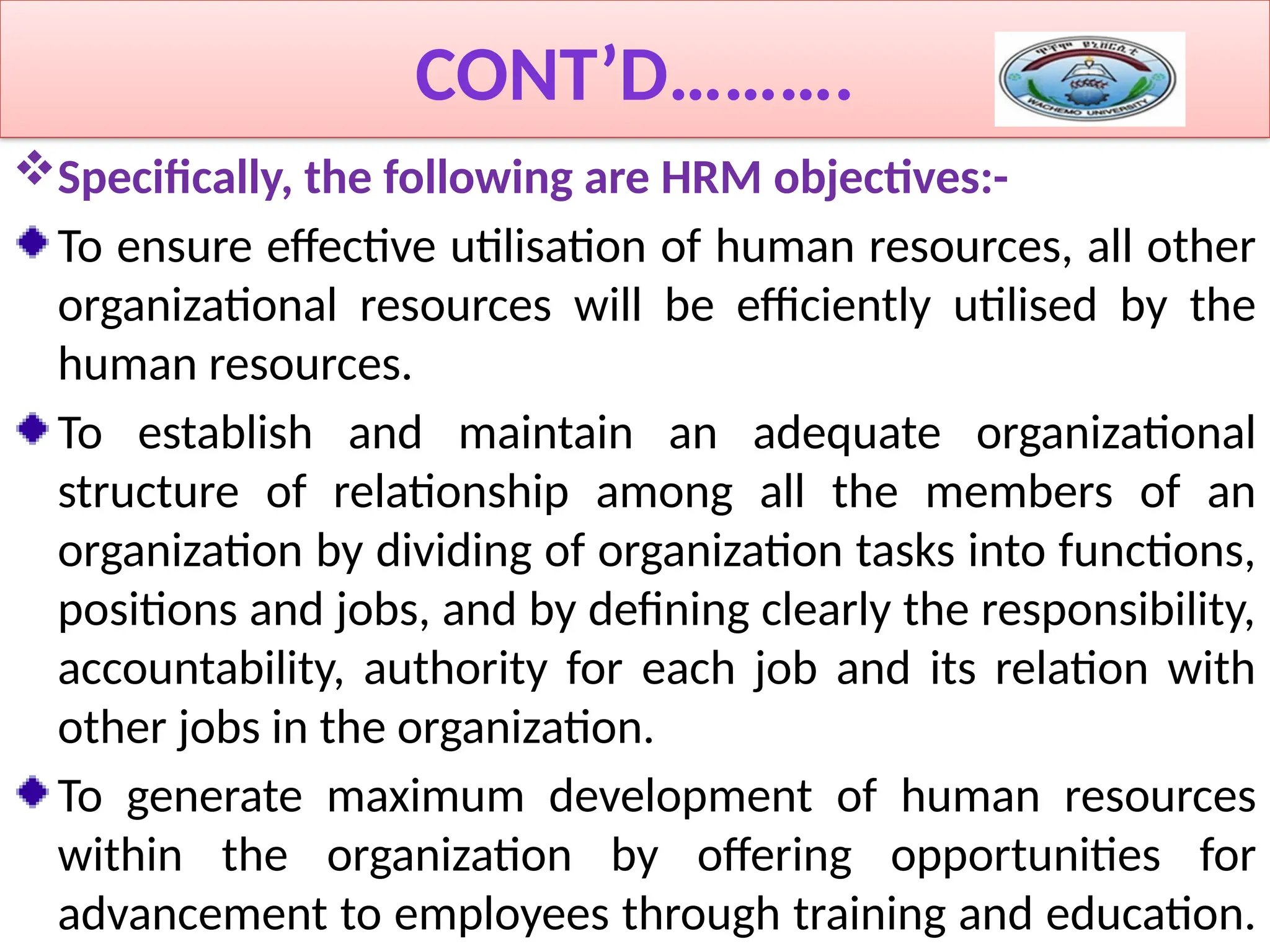 CONT’D……….
Specifically, the following are HRM objectives:-
To ensure effective utilisation of human resources, all other
organizational resources will be efficiently utilised by the
human resources.
To establish and maintain an adequate organizational
structure of relationship among all the members of an
organization by dividing of organization tasks into functions,
positions and jobs, and by defining clearly the responsibility,
accountability, authority for each job and its relation with
other jobs in the organization.
To generate maximum development of human resources
within the organization by offering opportunities for
advancement to employees through training and education.
 