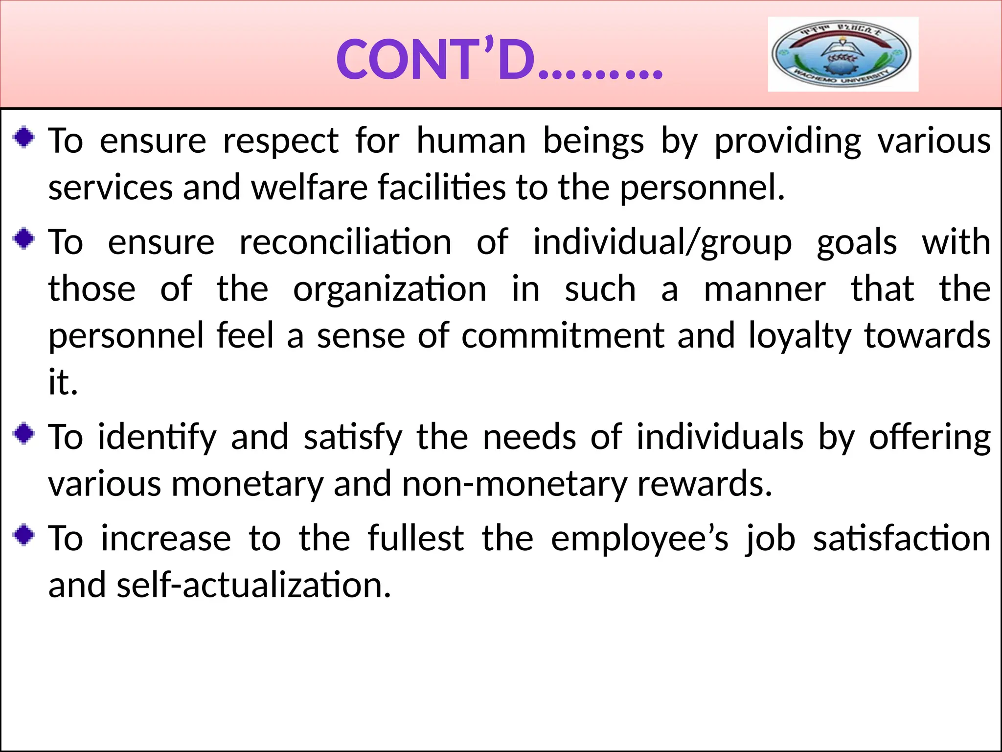 CONT’D………
To ensure respect for human beings by providing various
services and welfare facilities to the personnel.
To ensure reconciliation of individual/group goals with
those of the organization in such a manner that the
personnel feel a sense of commitment and loyalty towards
it.
To identify and satisfy the needs of individuals by offering
various monetary and non-monetary rewards.
To increase to the fullest the employee’s job satisfaction
and self-actualization.
 