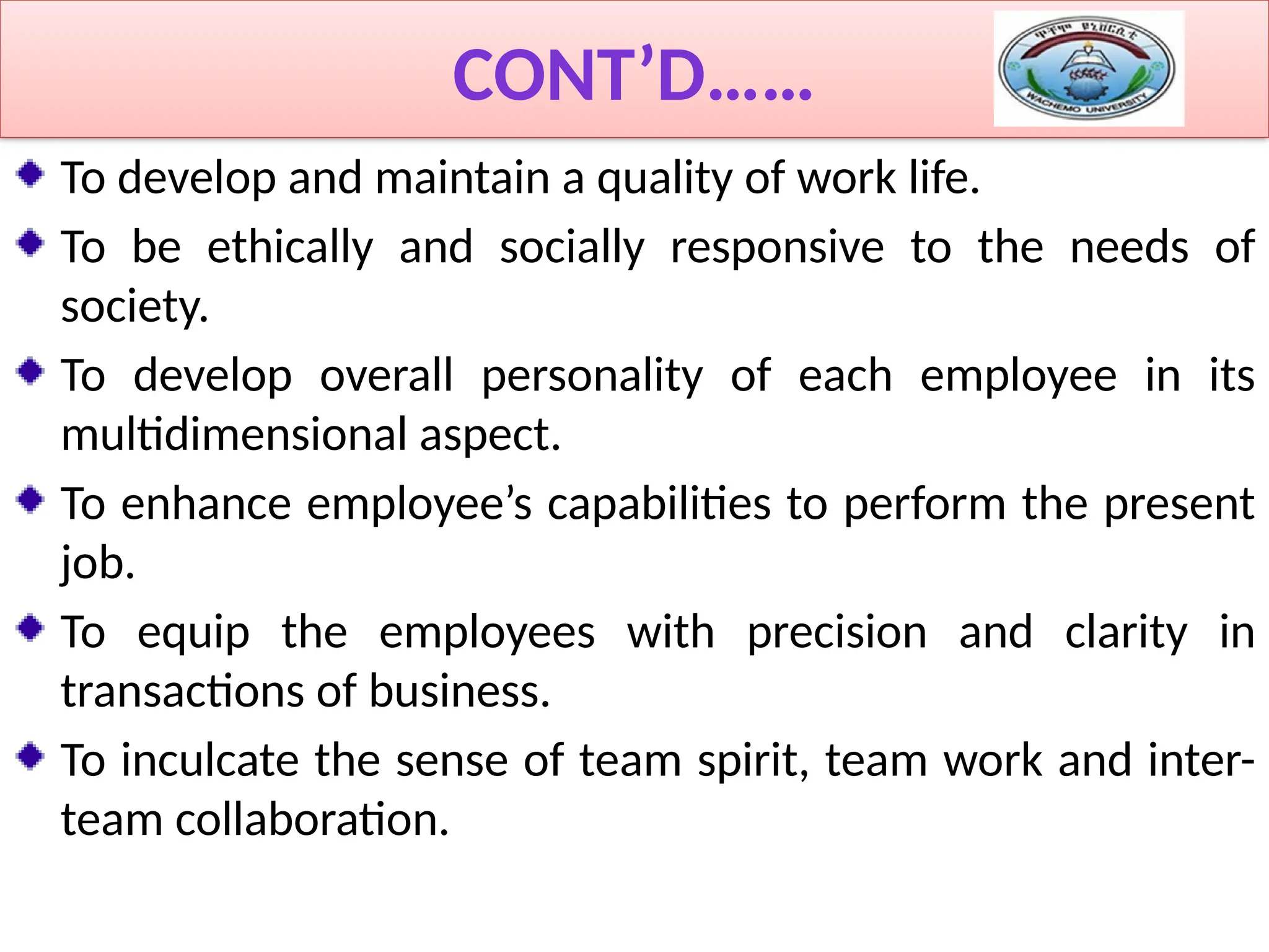 CONT’D……
To develop and maintain a quality of work life.
To be ethically and socially responsive to the needs of
society.
To develop overall personality of each employee in its
multidimensional aspect.
To enhance employee’s capabilities to perform the present
job.
To equip the employees with precision and clarity in
transactions of business.
To inculcate the sense of team spirit, team work and inter-
team collaboration.
 