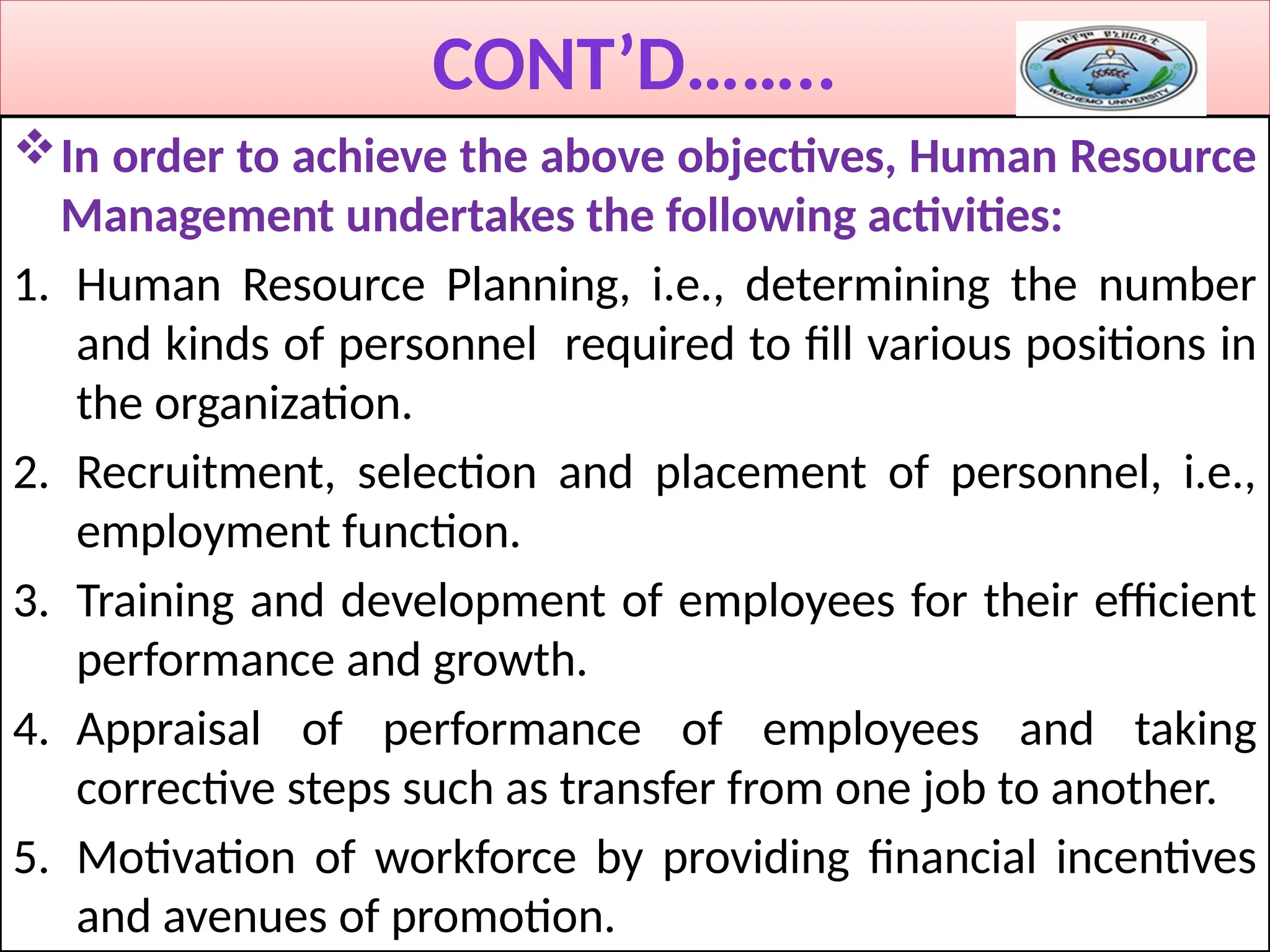 CONT’D……..
In order to achieve the above objectives, Human Resource
Management undertakes the following activities:
1. Human Resource Planning, i.e., determining the number
and kinds of personnel required to fill various positions in
the organization.
2. Recruitment, selection and placement of personnel, i.e.,
employment function.
3. Training and development of employees for their efficient
performance and growth.
4. Appraisal of performance of employees and taking
corrective steps such as transfer from one job to another.
5. Motivation of workforce by providing financial incentives
and avenues of promotion.
 