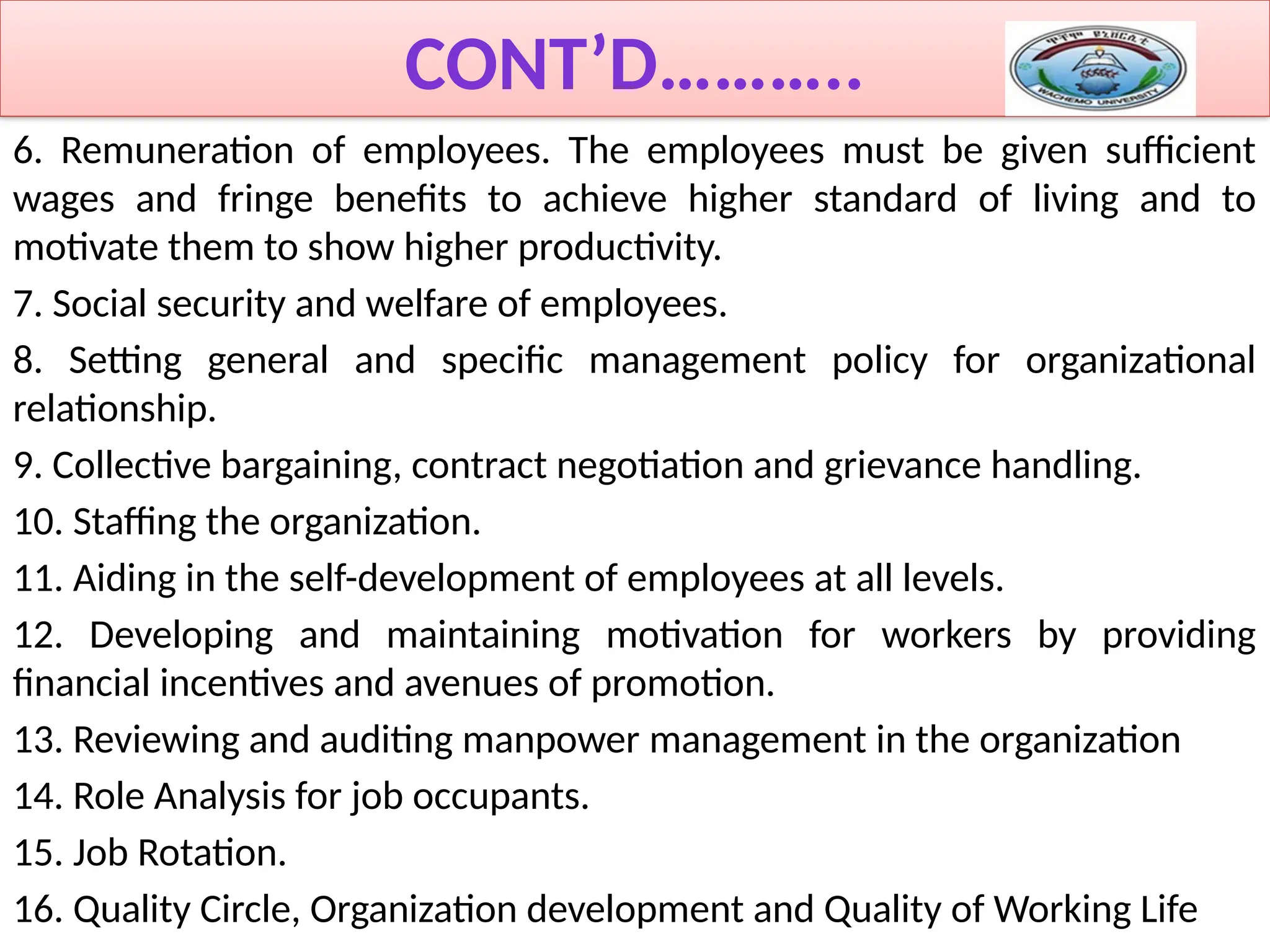 CONT’D………..
6. Remuneration of employees. The employees must be given sufficient
wages and fringe benefits to achieve higher standard of living and to
motivate them to show higher productivity.
7. Social security and welfare of employees.
8. Setting general and specific management policy for organizational
relationship.
9. Collective bargaining, contract negotiation and grievance handling.
10. Staffing the organization.
11. Aiding in the self-development of employees at all levels.
12. Developing and maintaining motivation for workers by providing
financial incentives and avenues of promotion.
13. Reviewing and auditing manpower management in the organization
14. Role Analysis for job occupants.
15. Job Rotation.
16. Quality Circle, Organization development and Quality of Working Life
 