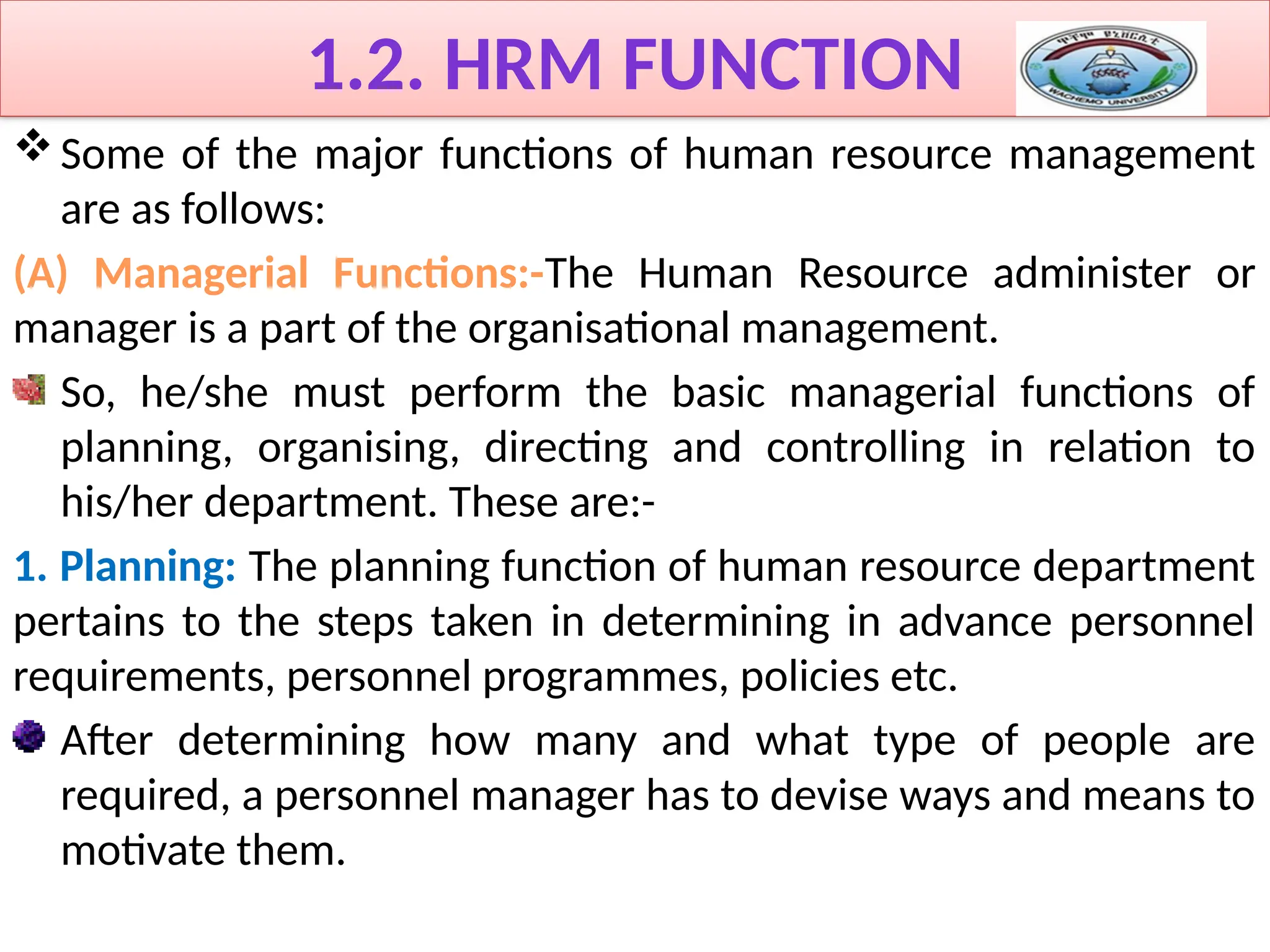 1.2. HRM FUNCTION
Some of the major functions of human resource management
are as follows:
(A) Managerial Functions:-The Human Resource administer or
manager is a part of the organisational management.
So, he/she must perform the basic managerial functions of
planning, organising, directing and controlling in relation to
his/her department. These are:-
1. Planning: The planning function of human resource department
pertains to the steps taken in determining in advance personnel
requirements, personnel programmes, policies etc.
After determining how many and what type of people are
required, a personnel manager has to devise ways and means to
motivate them.
 