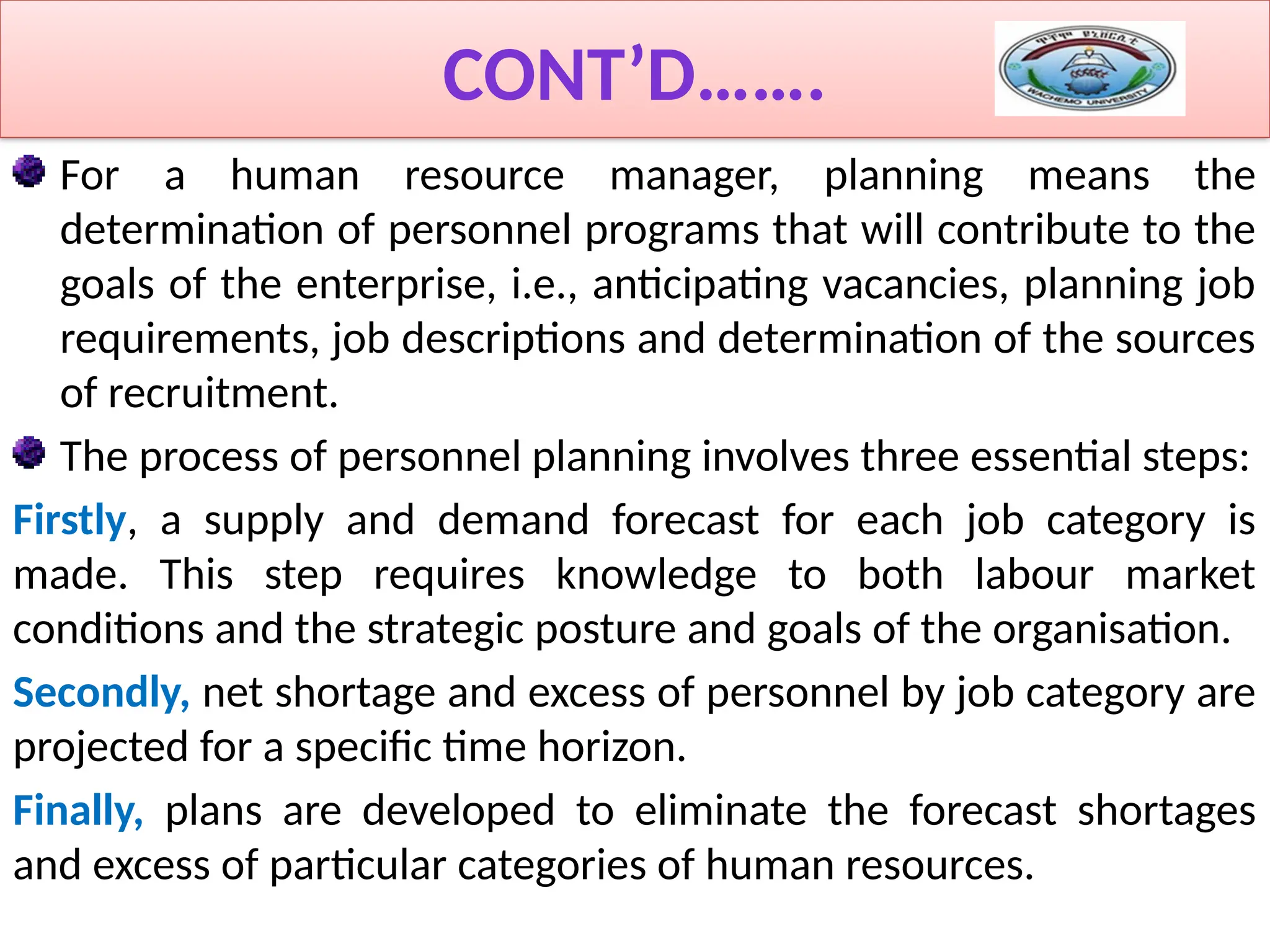 CONT’D…….
For a human resource manager, planning means the
determination of personnel programs that will contribute to the
goals of the enterprise, i.e., anticipating vacancies, planning job
requirements, job descriptions and determination of the sources
of recruitment.
The process of personnel planning involves three essential steps:
Firstly, a supply and demand forecast for each job category is
made. This step requires knowledge to both labour market
conditions and the strategic posture and goals of the organisation.
Secondly, net shortage and excess of personnel by job category are
projected for a specific time horizon.
Finally, plans are developed to eliminate the forecast shortages
and excess of particular categories of human resources.
 