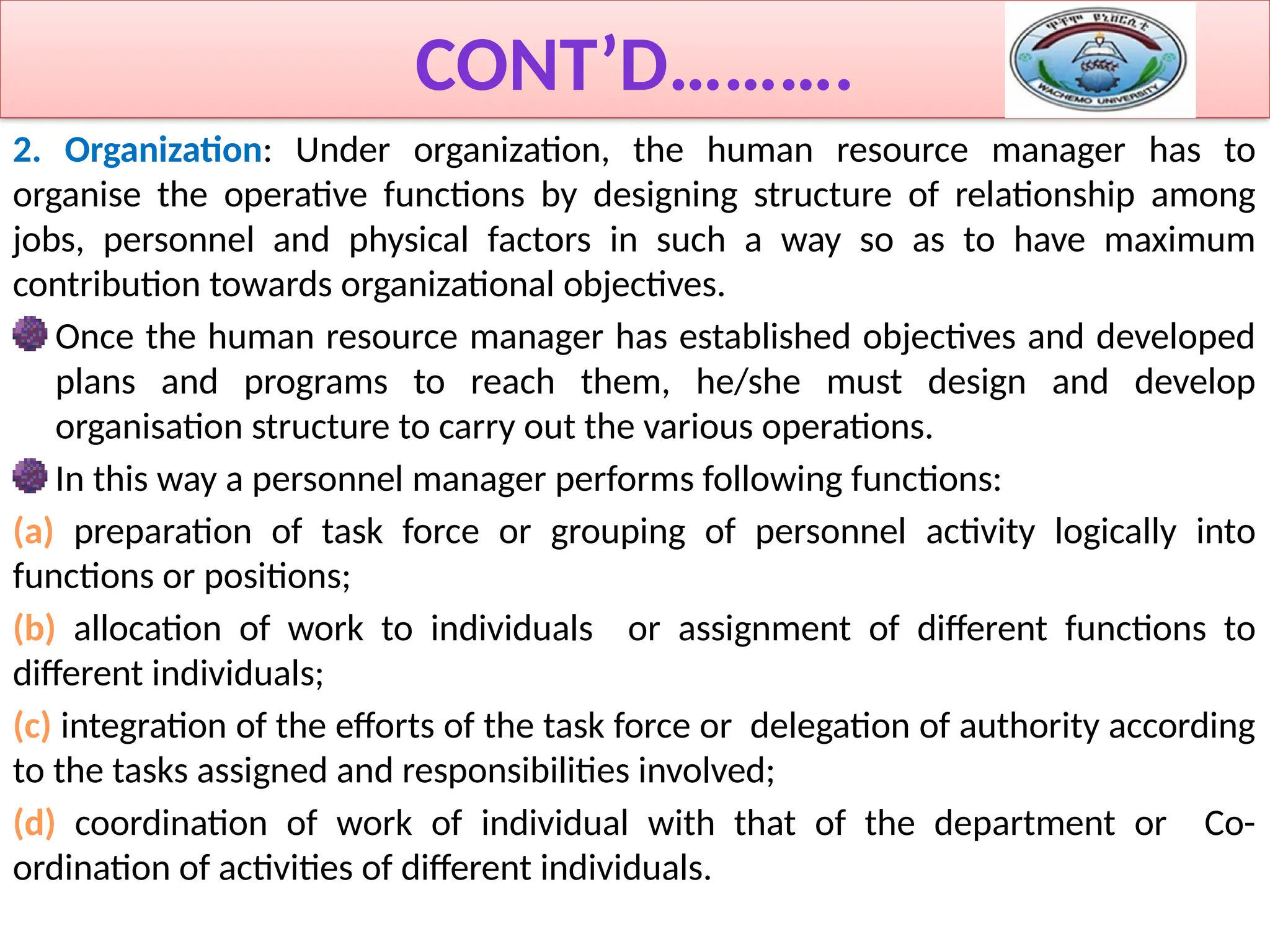 CONT’D……….
2. Organization: Under organization, the human resource manager has to
organise the operative functions by designing structure of relationship among
jobs, personnel and physical factors in such a way so as to have maximum
contribution towards organizational objectives.
Once the human resource manager has established objectives and developed
plans and programs to reach them, he/she must design and develop
organisation structure to carry out the various operations.
In this way a personnel manager performs following functions:
(a) preparation of task force or grouping of personnel activity logically into
functions or positions;
(b) allocation of work to individuals or assignment of different functions to
different individuals;
(c) integration of the efforts of the task force or delegation of authority according
to the tasks assigned and responsibilities involved;
(d) coordination of work of individual with that of the department or Co-
ordination of activities of different individuals.
 