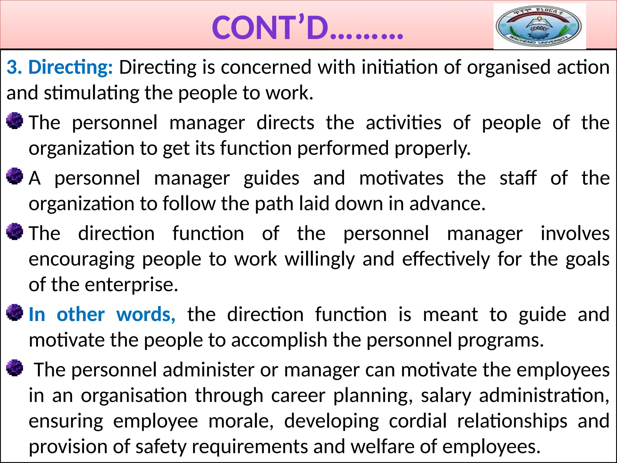 CONT’D………
3. Directing: Directing is concerned with initiation of organised action
and stimulating the people to work.
The personnel manager directs the activities of people of the
organization to get its function performed properly.
A personnel manager guides and motivates the staff of the
organization to follow the path laid down in advance.
The direction function of the personnel manager involves
encouraging people to work willingly and effectively for the goals
of the enterprise.
In other words, the direction function is meant to guide and
motivate the people to accomplish the personnel programs.
The personnel administer or manager can motivate the employees
in an organisation through career planning, salary administration,
ensuring employee morale, developing cordial relationships and
provision of safety requirements and welfare of employees.
 