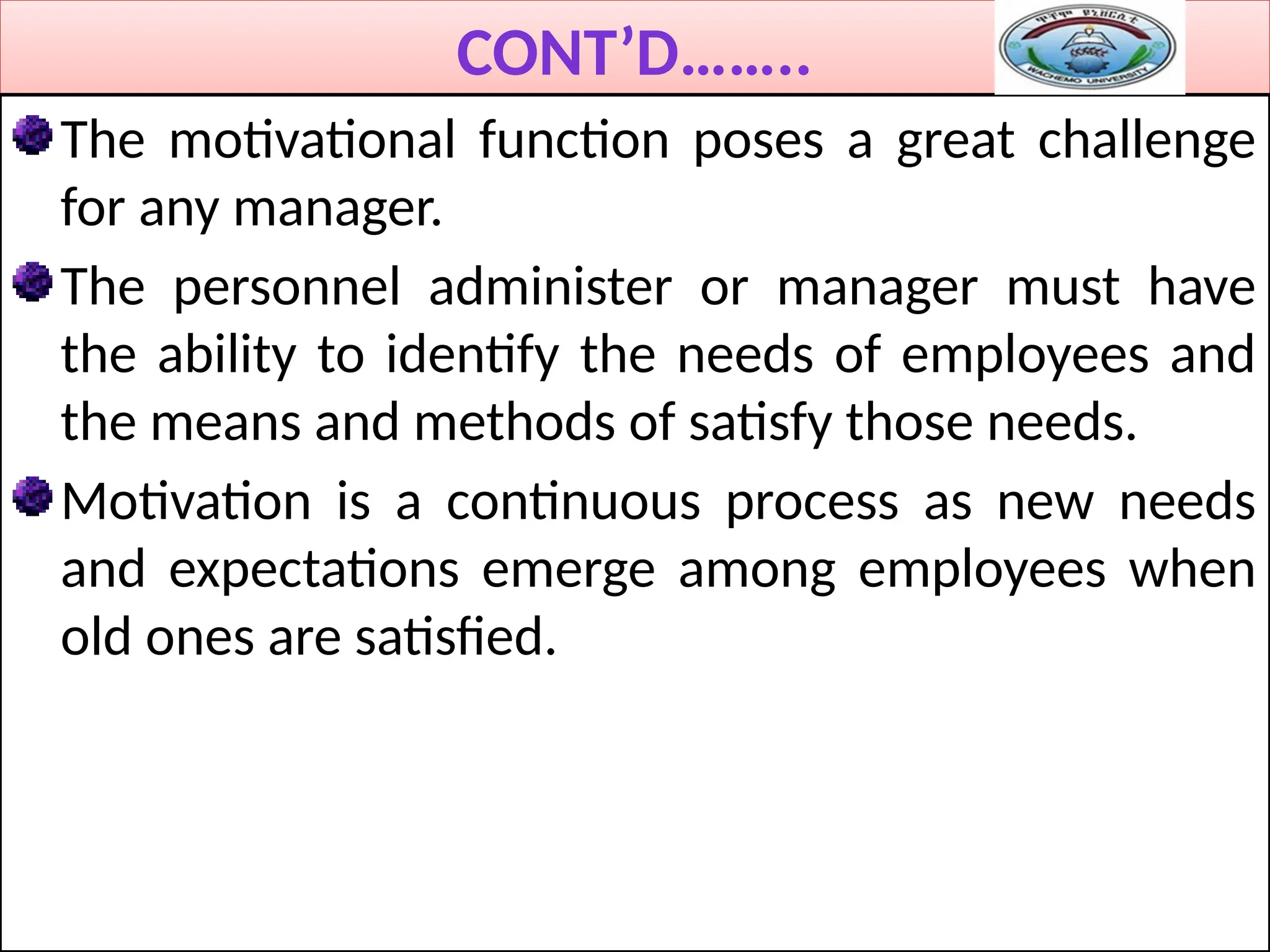 CONT’D……..
The motivational function poses a great challenge
for any manager.
The personnel administer or manager must have
the ability to identify the needs of employees and
the means and methods of satisfy those needs.
Motivation is a continuous process as new needs
and expectations emerge among employees when
old ones are satisfied.
 