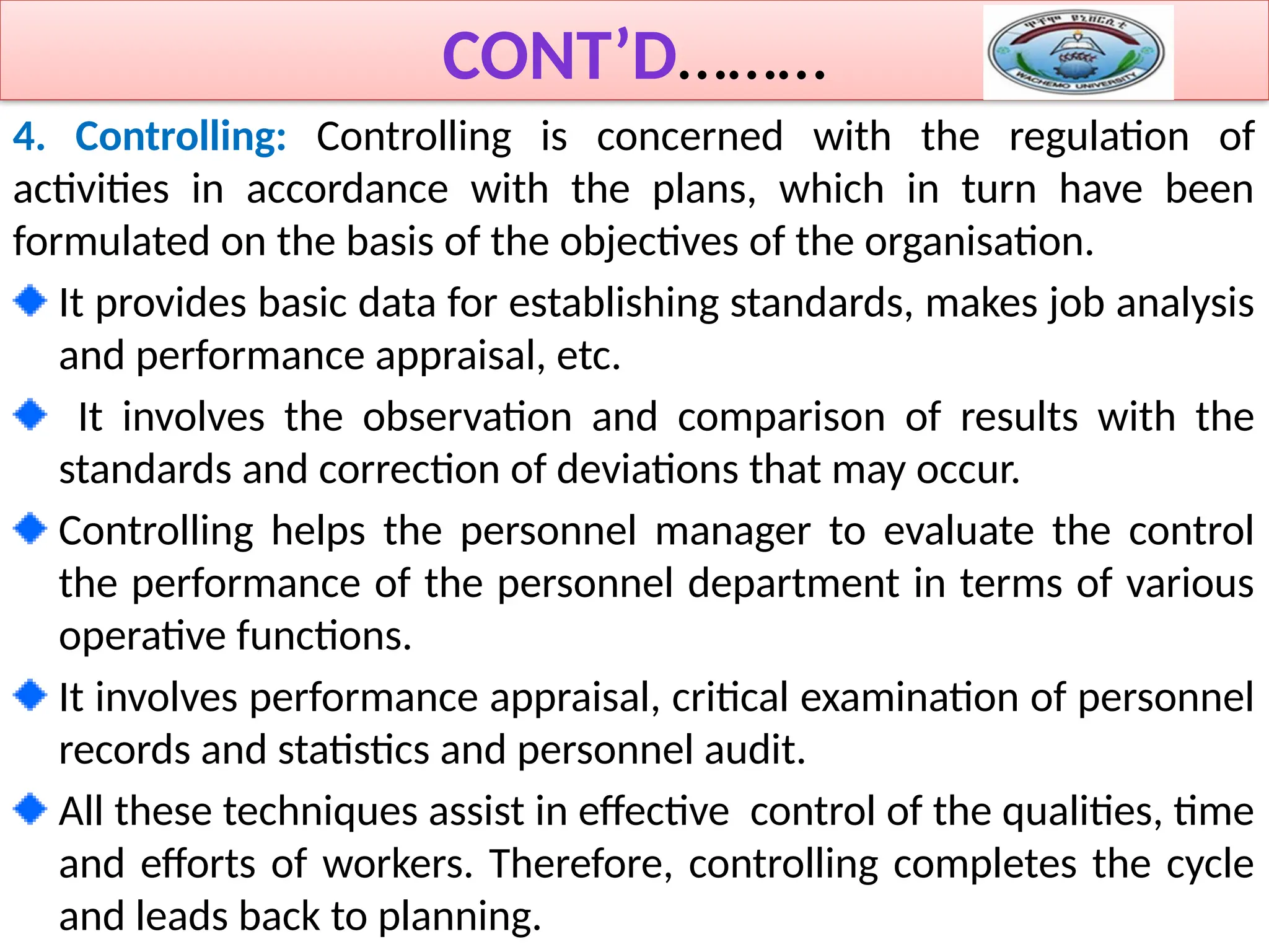 CONT’D………
4. Controlling: Controlling is concerned with the regulation of
activities in accordance with the plans, which in turn have been
formulated on the basis of the objectives of the organisation.
It provides basic data for establishing standards, makes job analysis
and performance appraisal, etc.
It involves the observation and comparison of results with the
standards and correction of deviations that may occur.
Controlling helps the personnel manager to evaluate the control
the performance of the personnel department in terms of various
operative functions.
It involves performance appraisal, critical examination of personnel
records and statistics and personnel audit.
All these techniques assist in effective control of the qualities, time
and efforts of workers. Therefore, controlling completes the cycle
and leads back to planning.
 