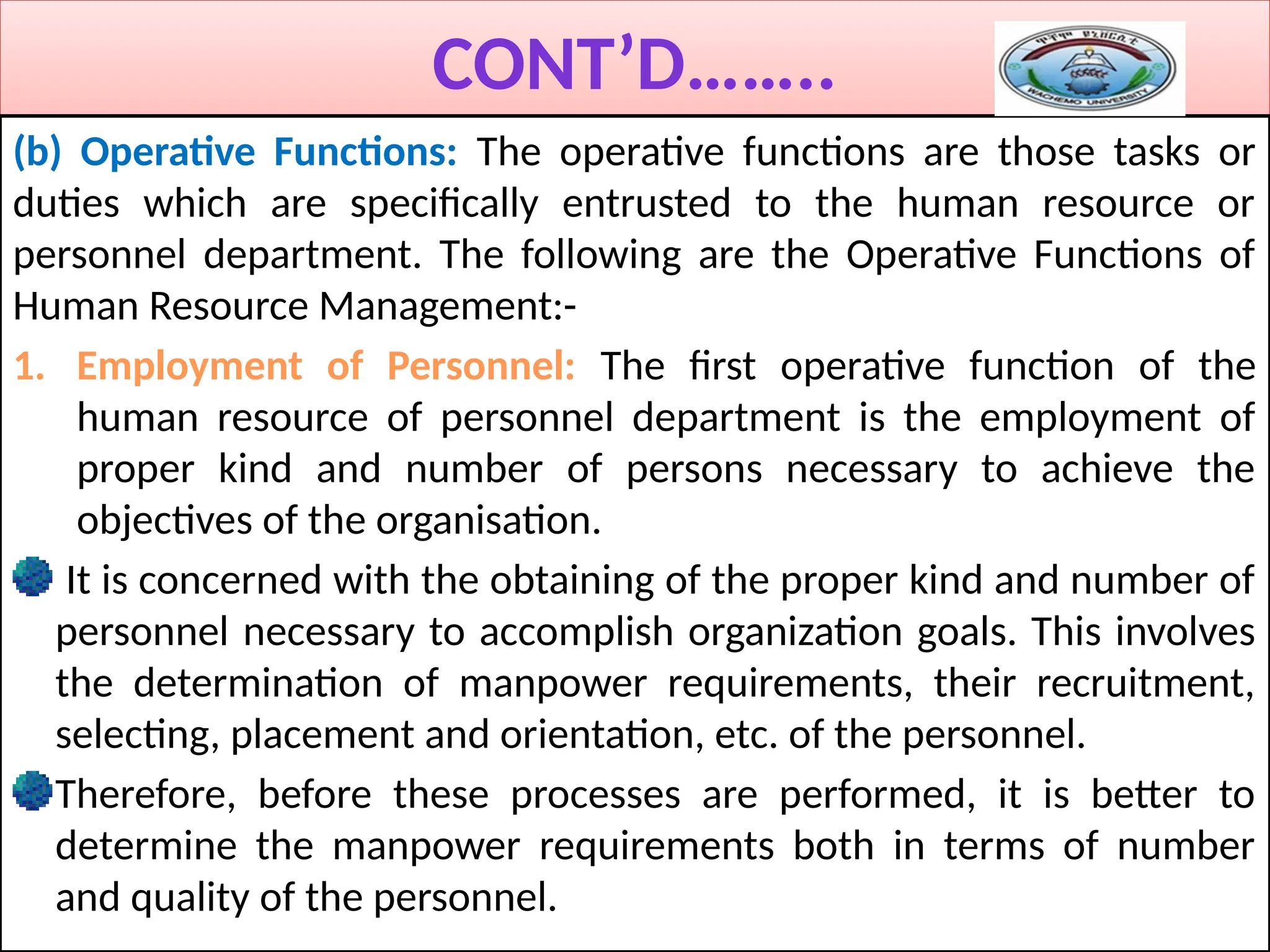 CONT’D……..
(b) Operative Functions: The operative functions are those tasks or
duties which are specifically entrusted to the human resource or
personnel department. The following are the Operative Functions of
Human Resource Management:-
1. Employment of Personnel: The first operative function of the
human resource of personnel department is the employment of
proper kind and number of persons necessary to achieve the
objectives of the organisation.
It is concerned with the obtaining of the proper kind and number of
personnel necessary to accomplish organization goals. This involves
the determination of manpower requirements, their recruitment,
selecting, placement and orientation, etc. of the personnel.
Therefore, before these processes are performed, it is better to
determine the manpower requirements both in terms of number
and quality of the personnel.
 