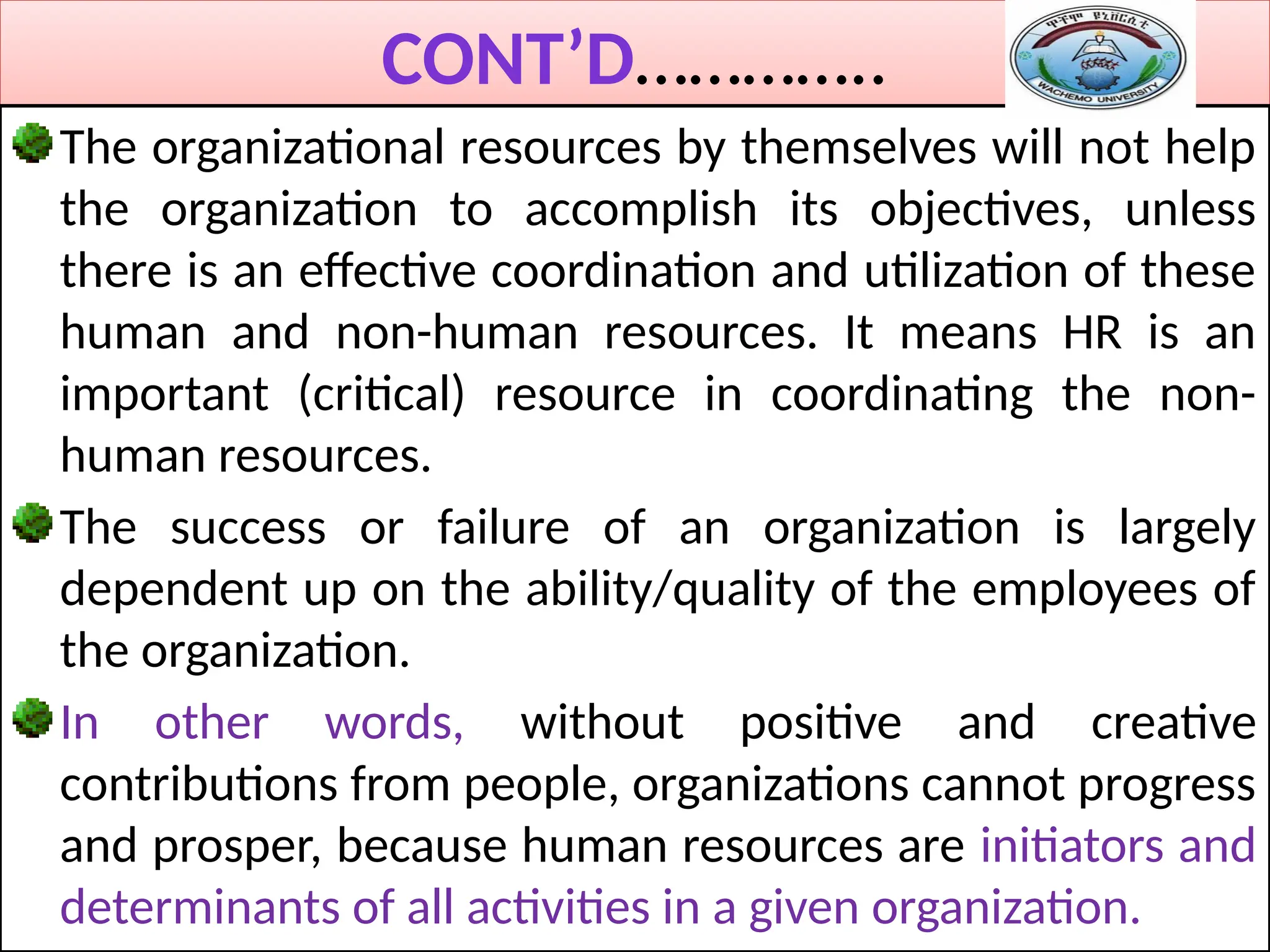CONT’D…………..
The organizational resources by themselves will not help
the organization to accomplish its objectives, unless
there is an effective coordination and utilization of these
human and non-human resources. It means HR is an
important (critical) resource in coordinating the non-
human resources.
The success or failure of an organization is largely
dependent up on the ability/quality of the employees of
the organization.
In other words, without positive and creative
contributions from people, organizations cannot progress
and prosper, because human resources are initiators and
determinants of all activities in a given organization.
 
