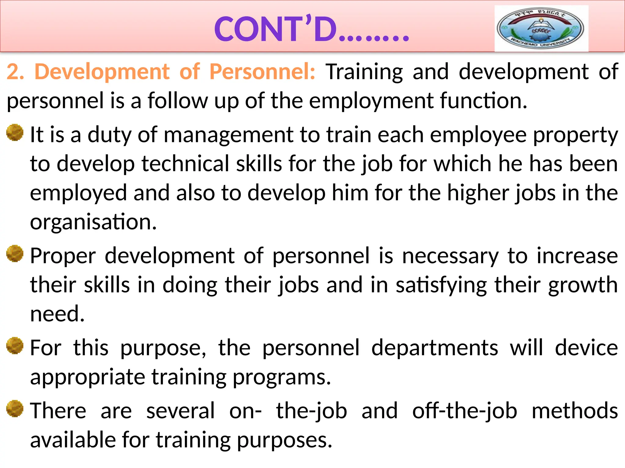 CONT’D……..
2. Development of Personnel: Training and development of
personnel is a follow up of the employment function.
It is a duty of management to train each employee property
to develop technical skills for the job for which he has been
employed and also to develop him for the higher jobs in the
organisation.
Proper development of personnel is necessary to increase
their skills in doing their jobs and in satisfying their growth
need.
For this purpose, the personnel departments will device
appropriate training programs.
There are several on- the-job and off-the-job methods
available for training purposes.
 