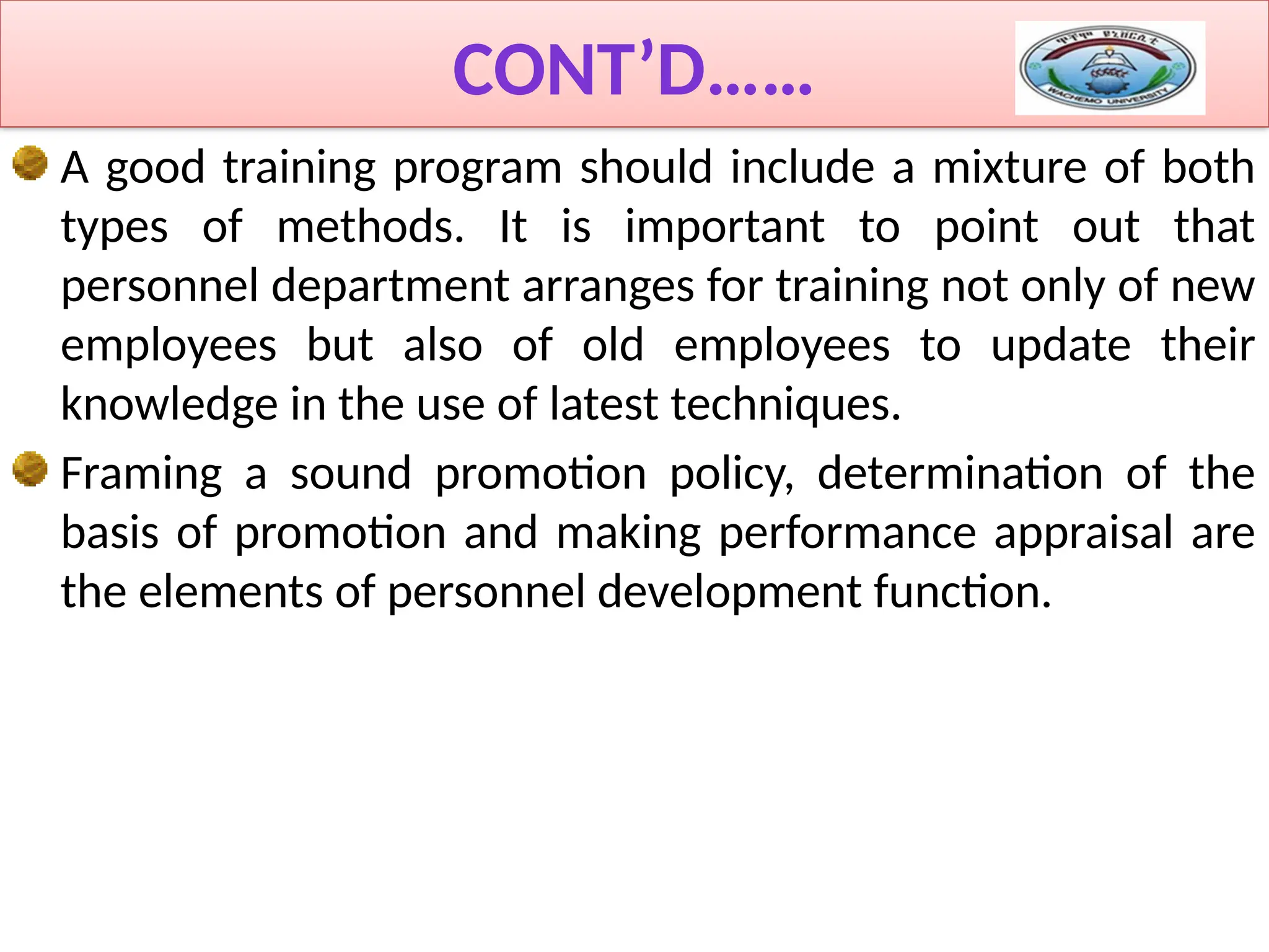 CONT’D……
A good training program should include a mixture of both
types of methods. It is important to point out that
personnel department arranges for training not only of new
employees but also of old employees to update their
knowledge in the use of latest techniques.
Framing a sound promotion policy, determination of the
basis of promotion and making performance appraisal are
the elements of personnel development function.
 