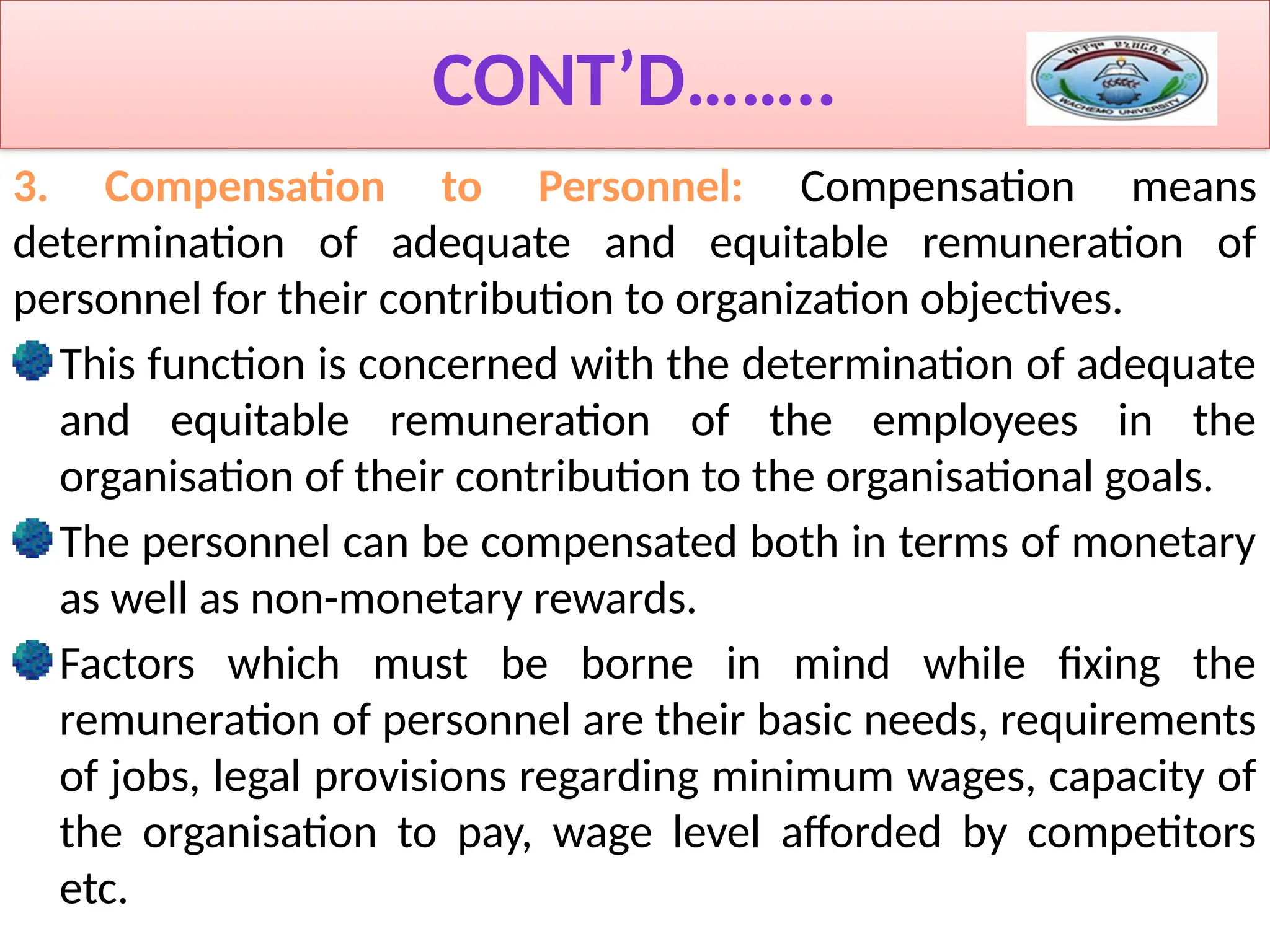 CONT’D……..
3. Compensation to Personnel: Compensation means
determination of adequate and equitable remuneration of
personnel for their contribution to organization objectives.
This function is concerned with the determination of adequate
and equitable remuneration of the employees in the
organisation of their contribution to the organisational goals.
The personnel can be compensated both in terms of monetary
as well as non-monetary rewards.
Factors which must be borne in mind while fixing the
remuneration of personnel are their basic needs, requirements
of jobs, legal provisions regarding minimum wages, capacity of
the organisation to pay, wage level afforded by competitors
etc.
 