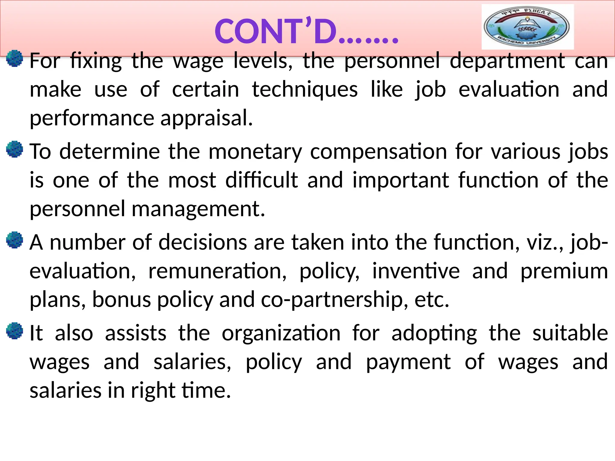CONT’D…….
For fixing the wage levels, the personnel department can
make use of certain techniques like job evaluation and
performance appraisal.
To determine the monetary compensation for various jobs
is one of the most difficult and important function of the
personnel management.
A number of decisions are taken into the function, viz., job-
evaluation, remuneration, policy, inventive and premium
plans, bonus policy and co-partnership, etc.
It also assists the organization for adopting the suitable
wages and salaries, policy and payment of wages and
salaries in right time.
 