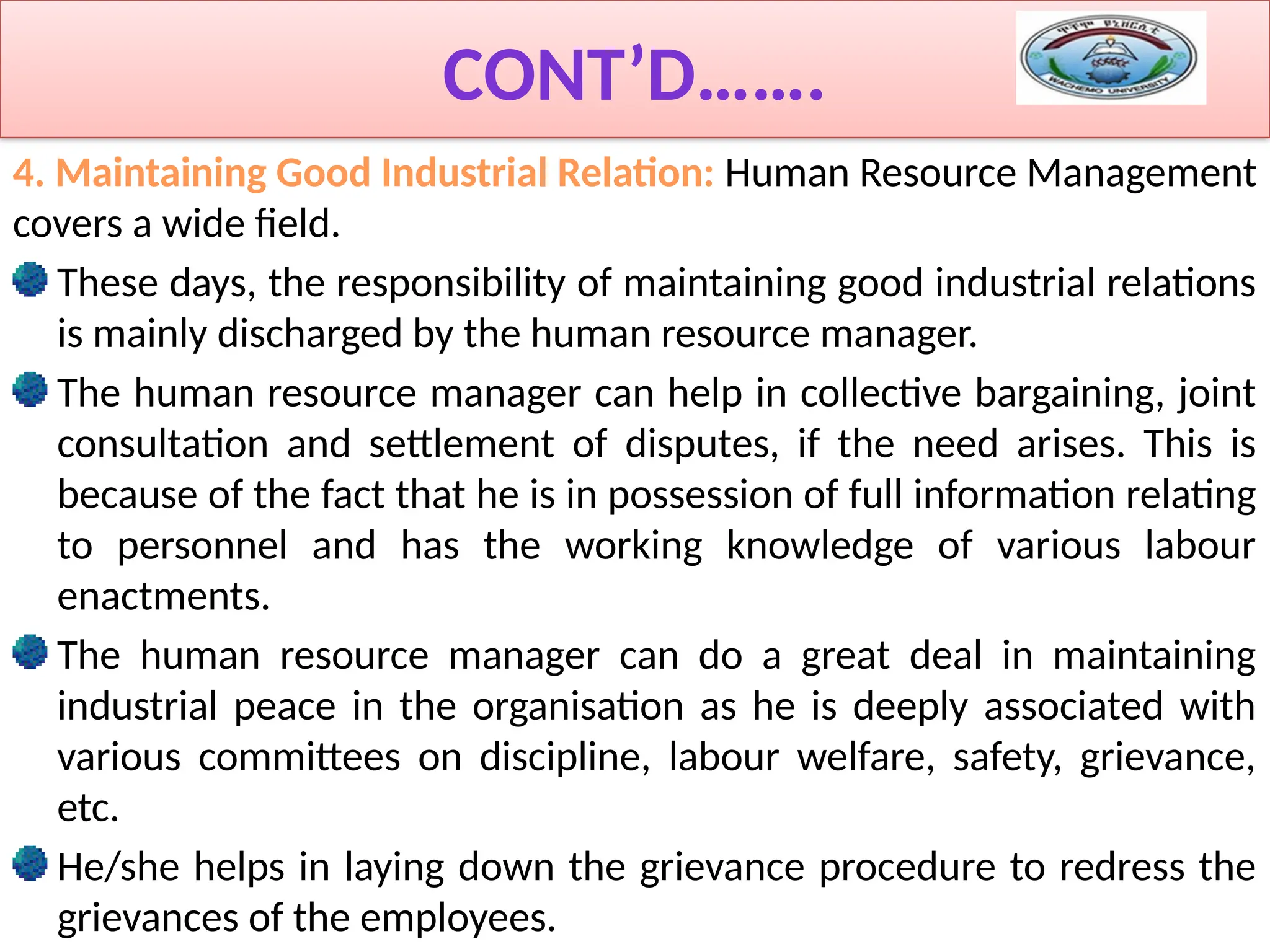 CONT’D…….
4. Maintaining Good Industrial Relation: Human Resource Management
covers a wide field.
These days, the responsibility of maintaining good industrial relations
is mainly discharged by the human resource manager.
The human resource manager can help in collective bargaining, joint
consultation and settlement of disputes, if the need arises. This is
because of the fact that he is in possession of full information relating
to personnel and has the working knowledge of various labour
enactments.
The human resource manager can do a great deal in maintaining
industrial peace in the organisation as he is deeply associated with
various committees on discipline, labour welfare, safety, grievance,
etc.
He/she helps in laying down the grievance procedure to redress the
grievances of the employees.
 