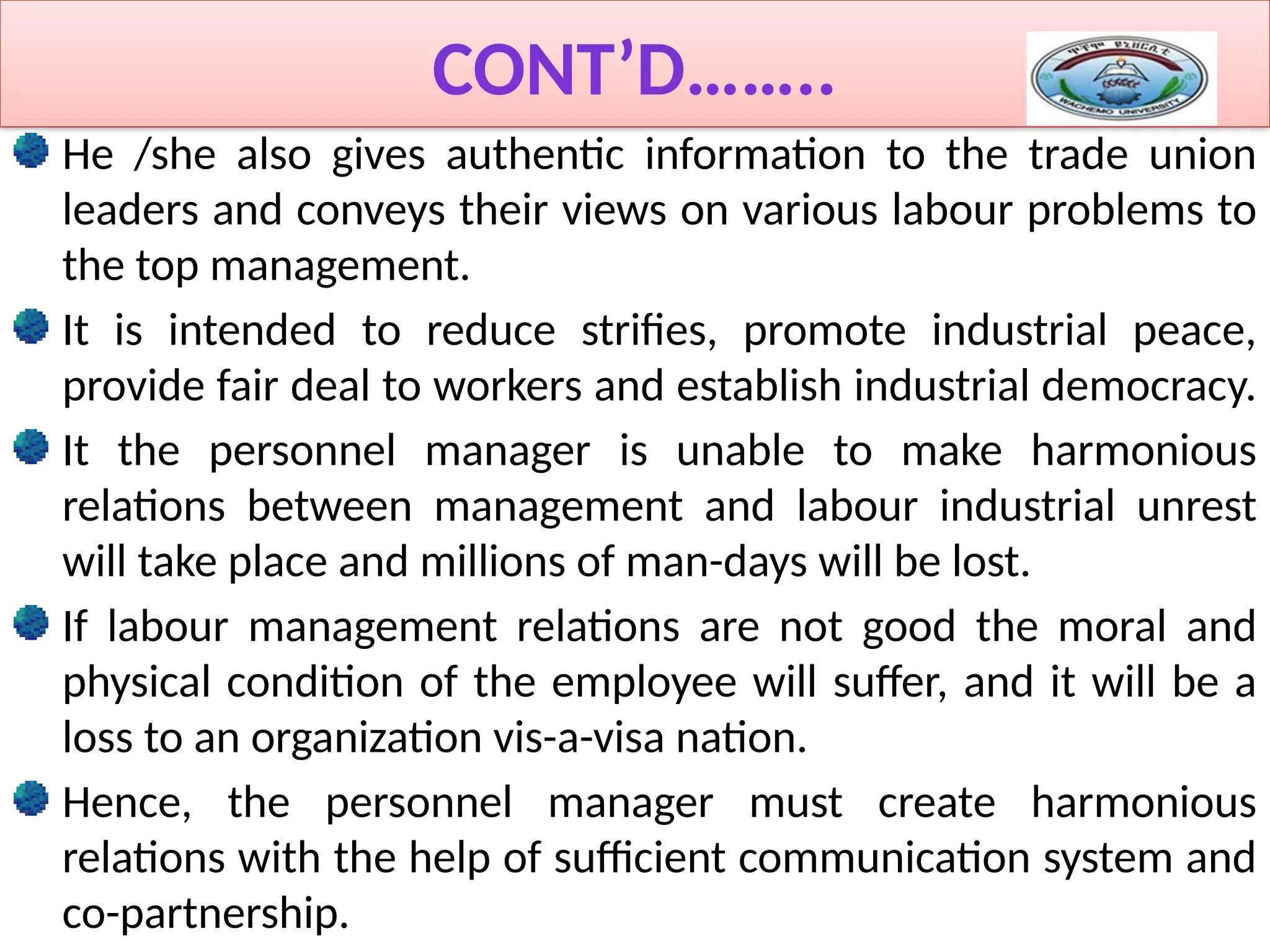 CONT’D……..
He /she also gives authentic information to the trade union
leaders and conveys their views on various labour problems to
the top management.
It is intended to reduce strifies, promote industrial peace,
provide fair deal to workers and establish industrial democracy.
It the personnel manager is unable to make harmonious
relations between management and labour industrial unrest
will take place and millions of man-days will be lost.
If labour management relations are not good the moral and
physical condition of the employee will suffer, and it will be a
loss to an organization vis-a-visa nation.
Hence, the personnel manager must create harmonious
relations with the help of sufficient communication system and
co-partnership.
 