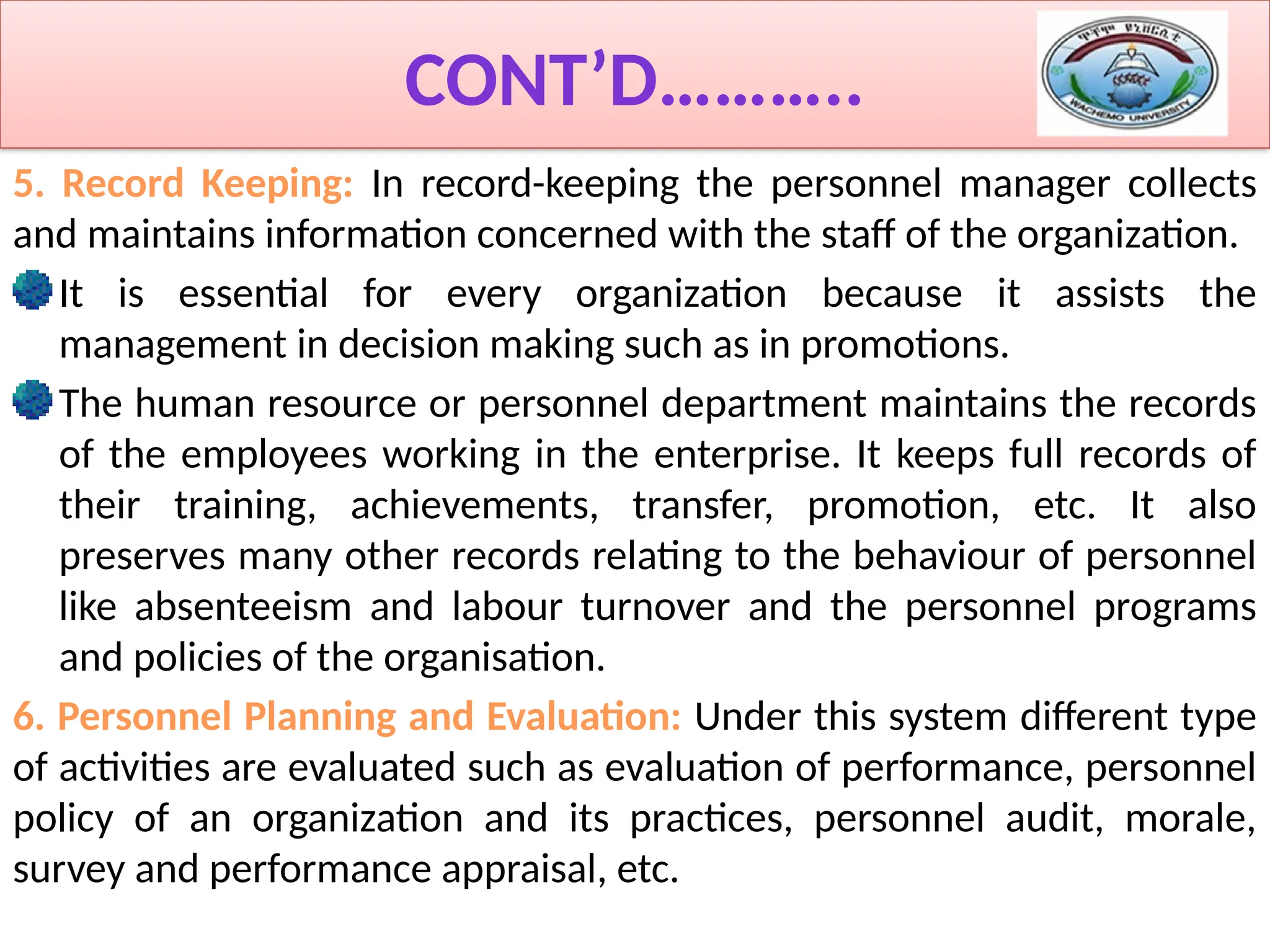 CONT’D………..
5. Record Keeping: In record-keeping the personnel manager collects
and maintains information concerned with the staff of the organization.
It is essential for every organization because it assists the
management in decision making such as in promotions.
The human resource or personnel department maintains the records
of the employees working in the enterprise. It keeps full records of
their training, achievements, transfer, promotion, etc. It also
preserves many other records relating to the behaviour of personnel
like absenteeism and labour turnover and the personnel programs
and policies of the organisation.
6. Personnel Planning and Evaluation: Under this system different type
of activities are evaluated such as evaluation of performance, personnel
policy of an organization and its practices, personnel audit, morale,
survey and performance appraisal, etc.
 