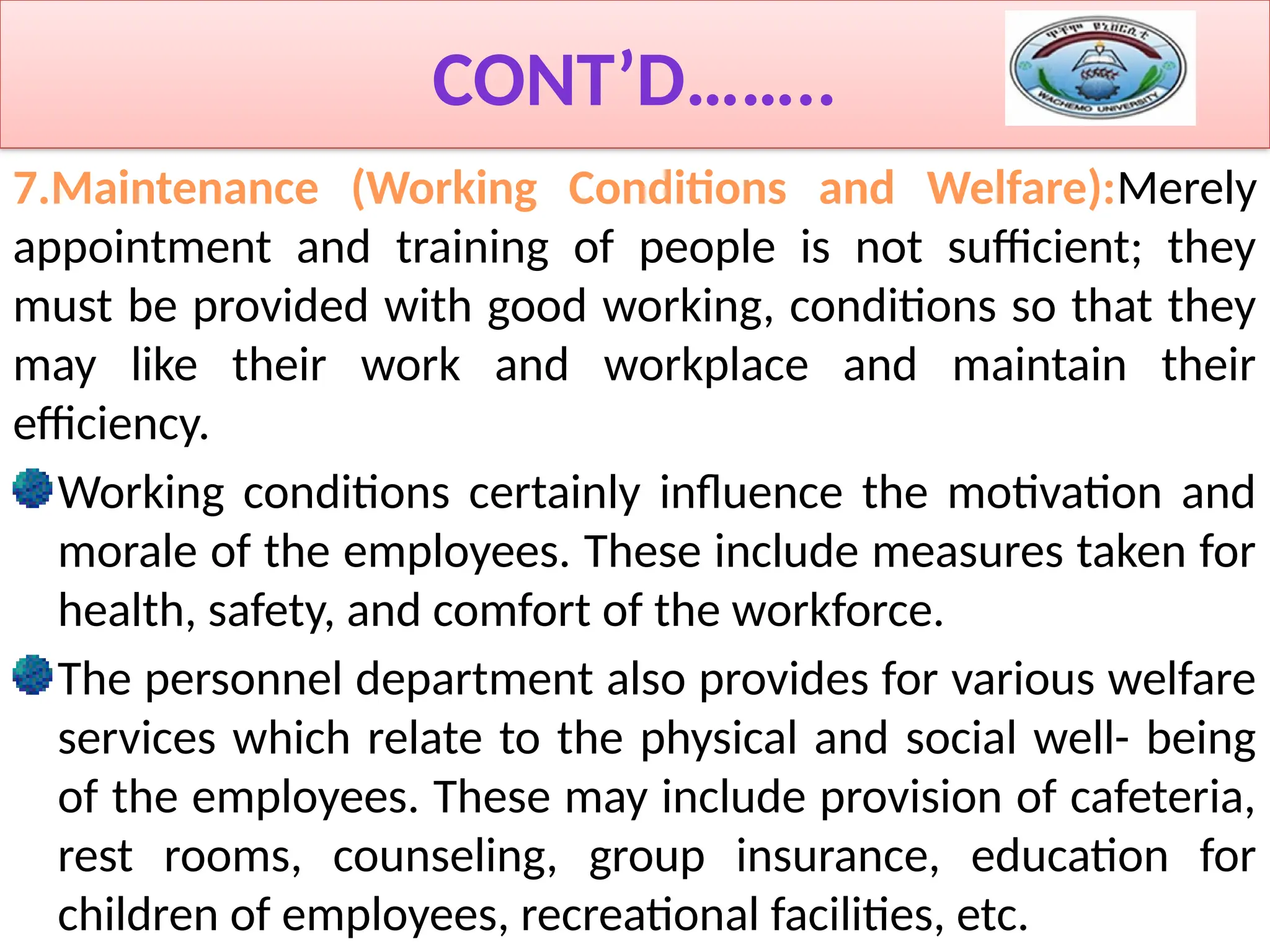 CONT’D……..
7.Maintenance (Working Conditions and Welfare):Merely
appointment and training of people is not sufficient; they
must be provided with good working, conditions so that they
may like their work and workplace and maintain their
efficiency.
Working conditions certainly influence the motivation and
morale of the employees. These include measures taken for
health, safety, and comfort of the workforce.
The personnel department also provides for various welfare
services which relate to the physical and social well- being
of the employees. These may include provision of cafeteria,
rest rooms, counseling, group insurance, education for
children of employees, recreational facilities, etc.
 