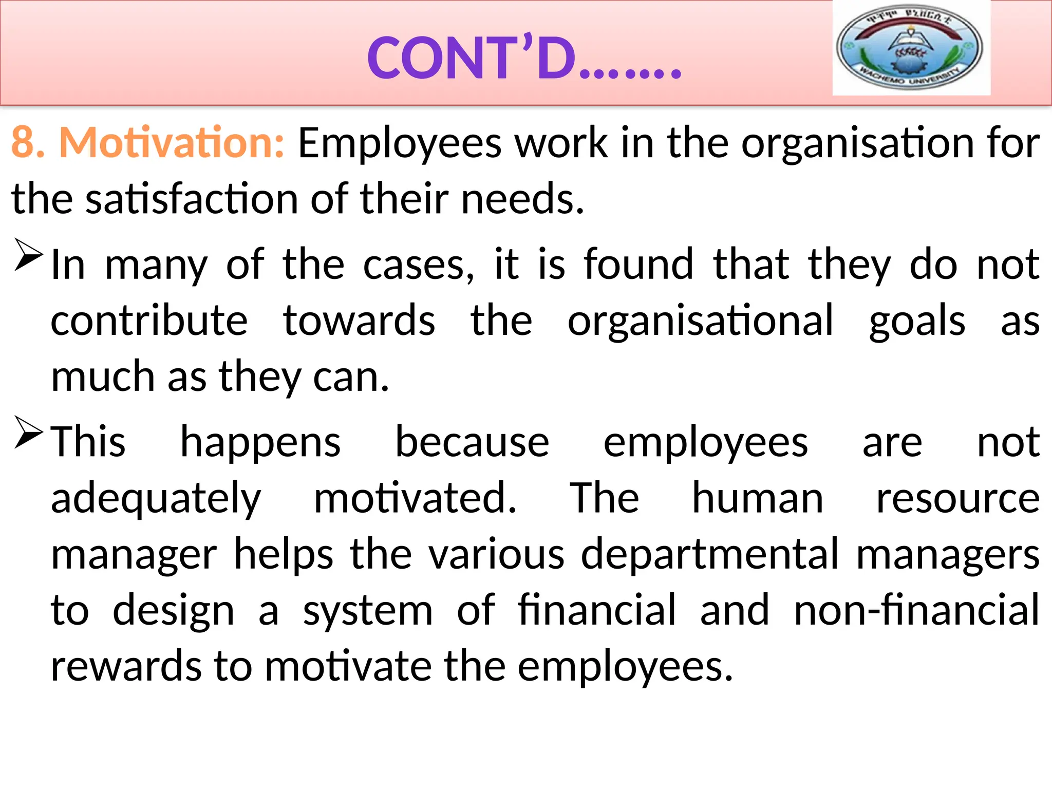 CONT’D…….
8. Motivation: Employees work in the organisation for
the satisfaction of their needs.
In many of the cases, it is found that they do not
contribute towards the organisational goals as
much as they can.
This happens because employees are not
adequately motivated. The human resource
manager helps the various departmental managers
to design a system of financial and non-financial
rewards to motivate the employees.
 