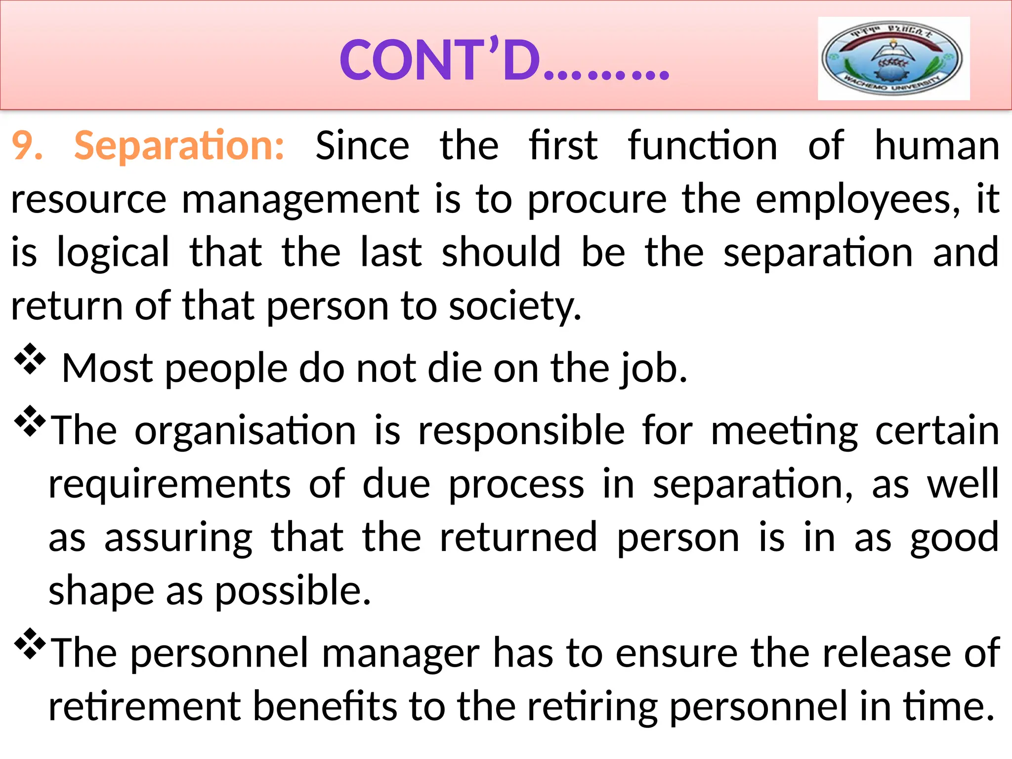 CONT’D………
9. Separation: Since the first function of human
resource management is to procure the employees, it
is logical that the last should be the separation and
return of that person to society.
 Most people do not die on the job.
The organisation is responsible for meeting certain
requirements of due process in separation, as well
as assuring that the returned person is in as good
shape as possible.
The personnel manager has to ensure the release of
retirement benefits to the retiring personnel in time.
 