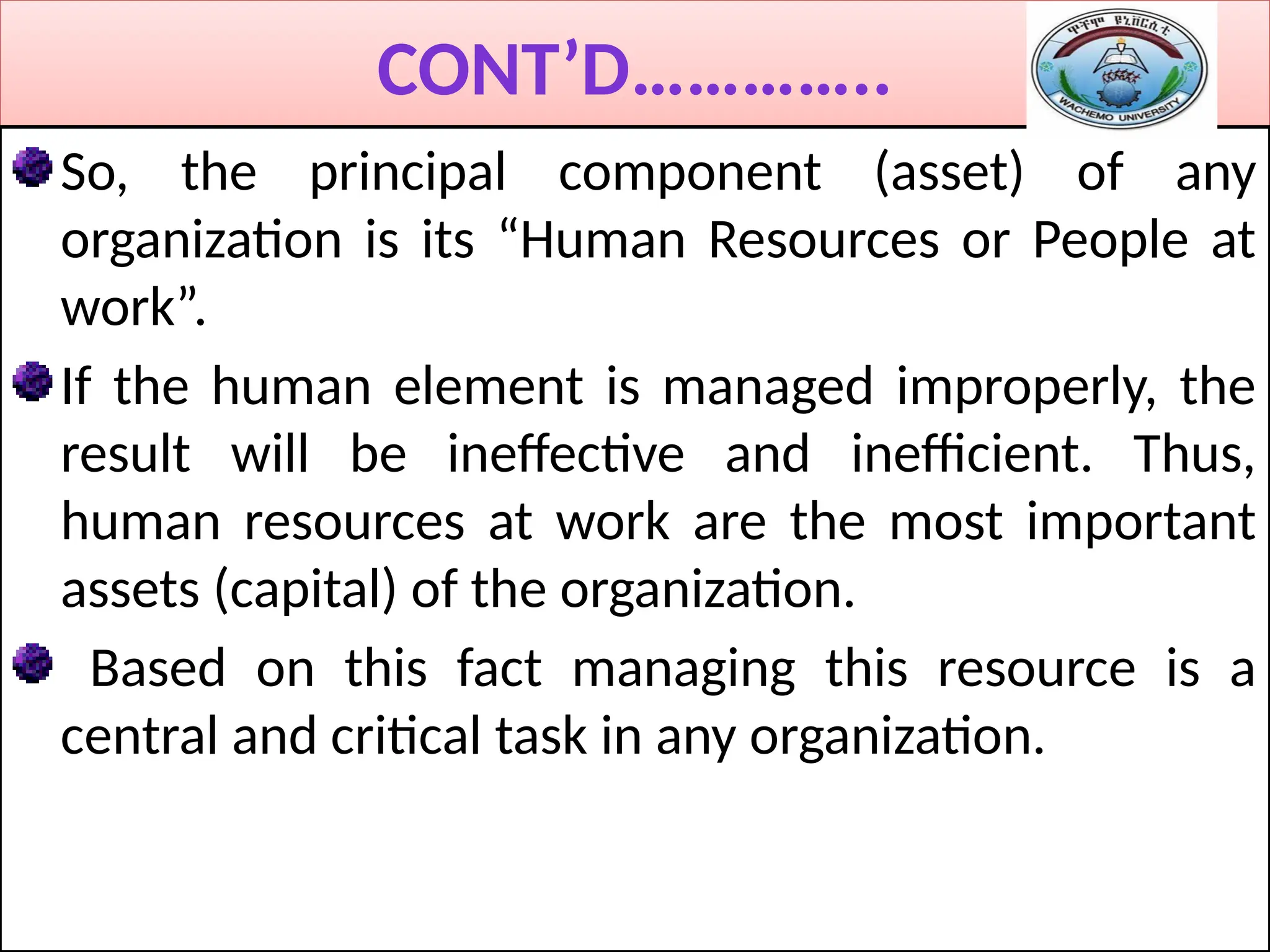 CONT’D…………..
So, the principal component (asset) of any
organization is its “Human Resources or People at
work”.
If the human element is managed improperly, the
result will be ineffective and inefficient. Thus,
human resources at work are the most important
assets (capital) of the organization.
Based on this fact managing this resource is a
central and critical task in any organization.
 