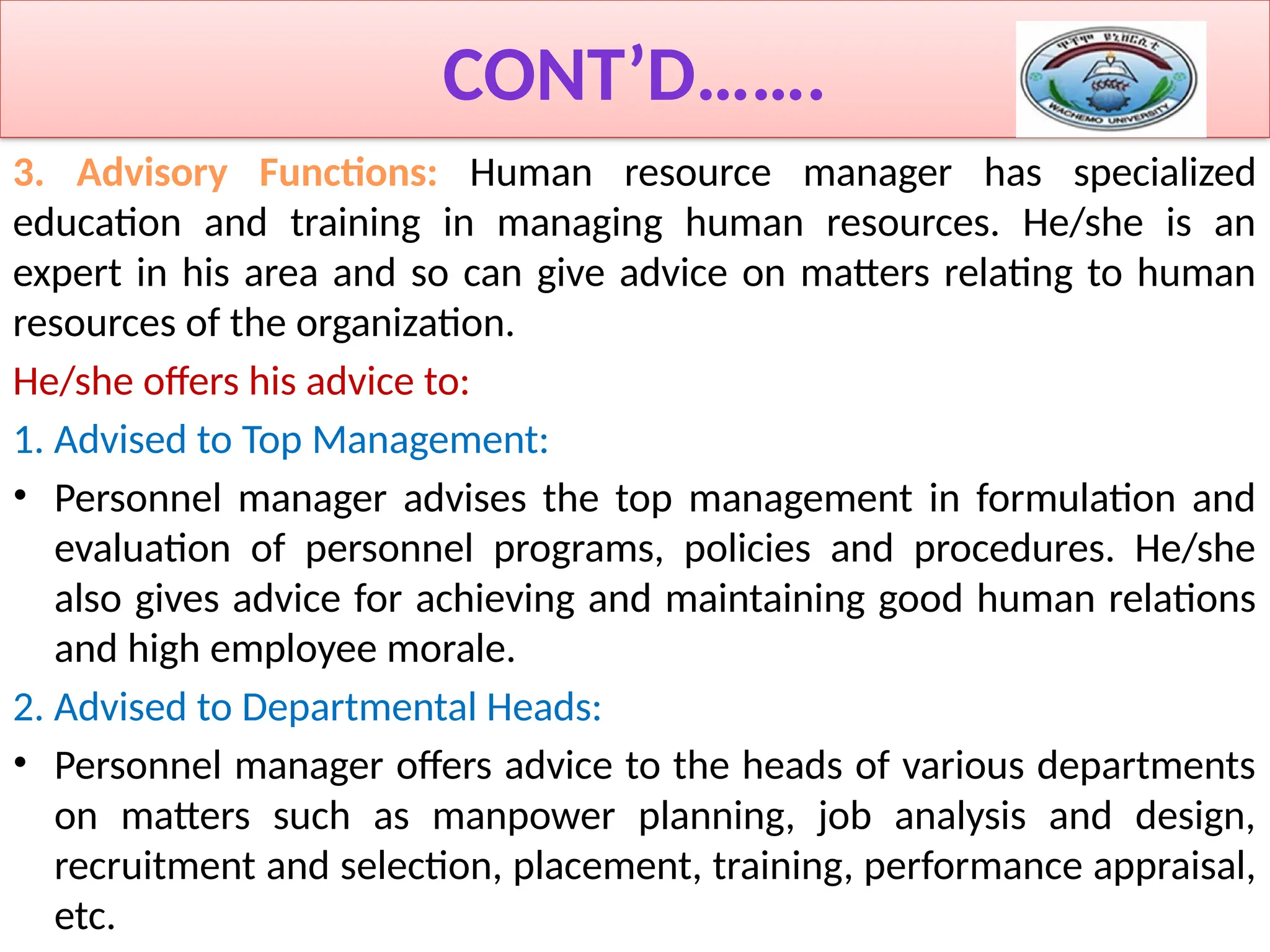CONT’D…….
3. Advisory Functions: Human resource manager has specialized
education and training in managing human resources. He/she is an
expert in his area and so can give advice on matters relating to human
resources of the organization.
He/she offers his advice to:
1. Advised to Top Management:
• Personnel manager advises the top management in formulation and
evaluation of personnel programs, policies and procedures. He/she
also gives advice for achieving and maintaining good human relations
and high employee morale.
2. Advised to Departmental Heads:
• Personnel manager offers advice to the heads of various departments
on matters such as manpower planning, job analysis and design,
recruitment and selection, placement, training, performance appraisal,
etc.
 