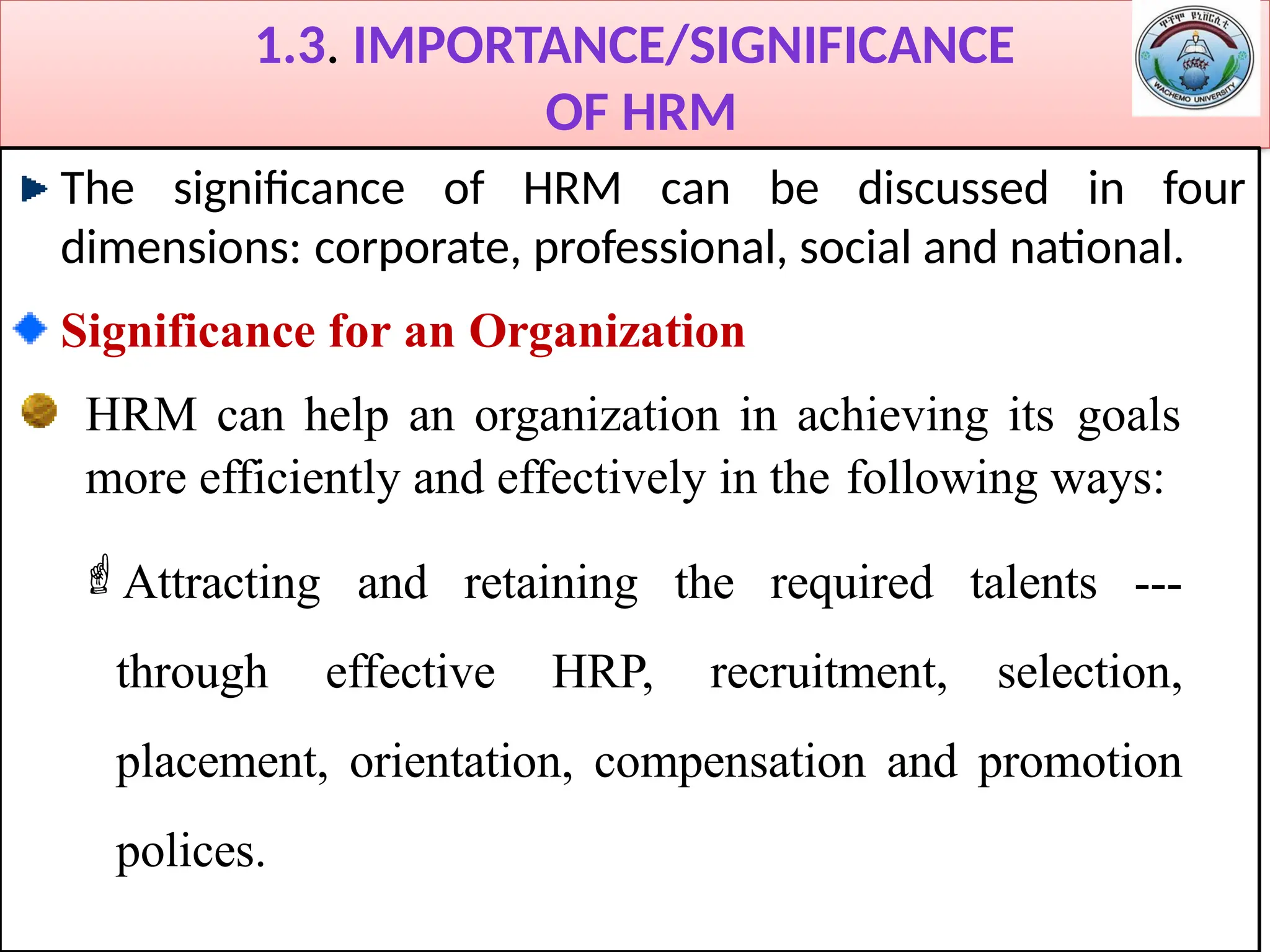 1.3. IMPORTANCE/SIGNIFICANCE
OF HRM
The significance of HRM can be discussed in four
dimensions: corporate, professional, social and national.
Significance for an Organization
HRM can help an organization in achieving its goals
more efficiently and effectively in the following ways:
Attracting and retaining the required talents ---
through effective HRP, recruitment, selection,
placement, orientation, compensation and promotion
polices.
 
