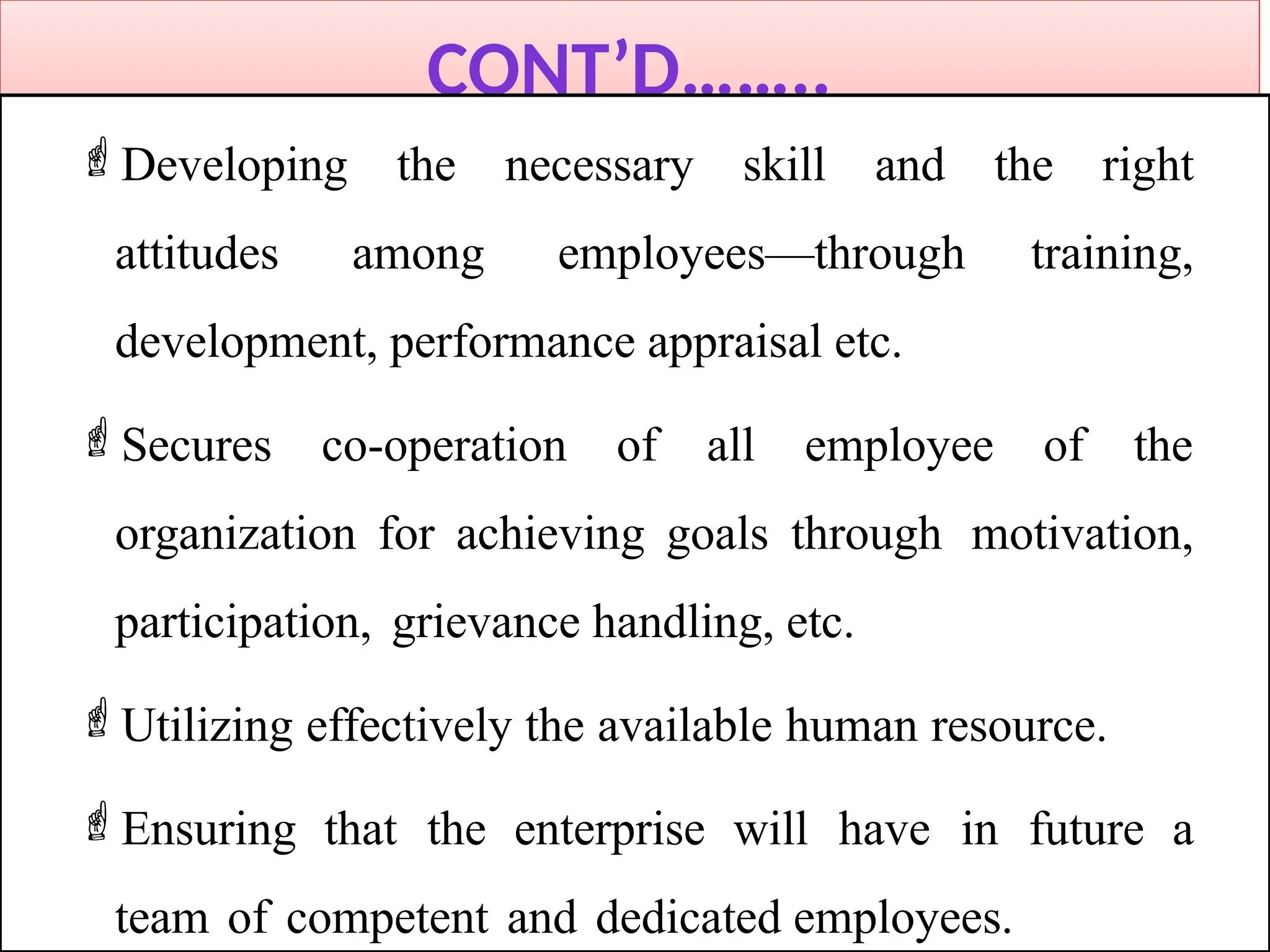 CONT’D……..
Developing the necessary skill and the right
attitudes among employees—through training,
development, performance appraisal etc.
Secures co-operation of all employee of the
organization for achieving goals through motivation,
participation, grievance handling, etc.
Utilizing effectively the available human resource.
Ensuring that the enterprise will have in future a
team of competent and dedicated employees.
 