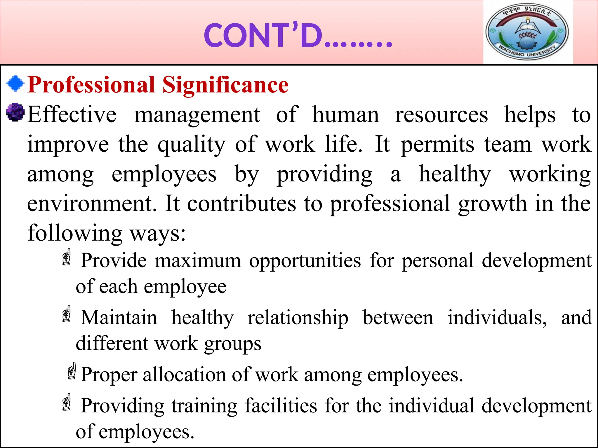CONT’D……..
Professional Significance
Effective management of human resources helps to
improve the quality of work life. It permits team work
among employees by providing a healthy working
environment. It contributes to professional growth in the
following ways:
 Provide maximum opportunities for personal development
of each employee
 Maintain healthy relationship between individuals, and
different work groups
Proper allocation of work among employees.
 Providing training facilities for the individual development
of employees.
 