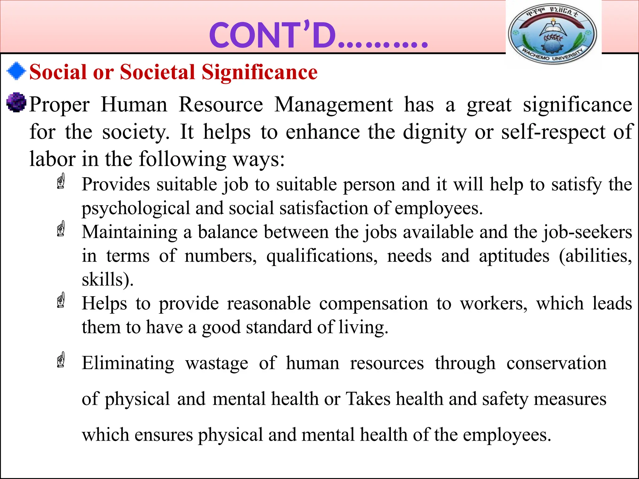 CONT’D……….
Social or Societal Significance
Proper Human Resource Management has a great significance
for the society. It helps to enhance the dignity or self-respect of
labor in the following ways:
 Provides suitable job to suitable person and it will help to satisfy the
psychological and social satisfaction of employees.
 Maintaining a balance between the jobs available and the job-seekers
in terms of numbers, qualifications, needs and aptitudes (abilities,
skills).
 Helps to provide reasonable compensation to workers, which leads
them to have a good standard of living.
 Eliminating wastage of human resources through conservation
of physical and mental health or Takes health and safety measures
which ensures physical and mental health of the employees.
 