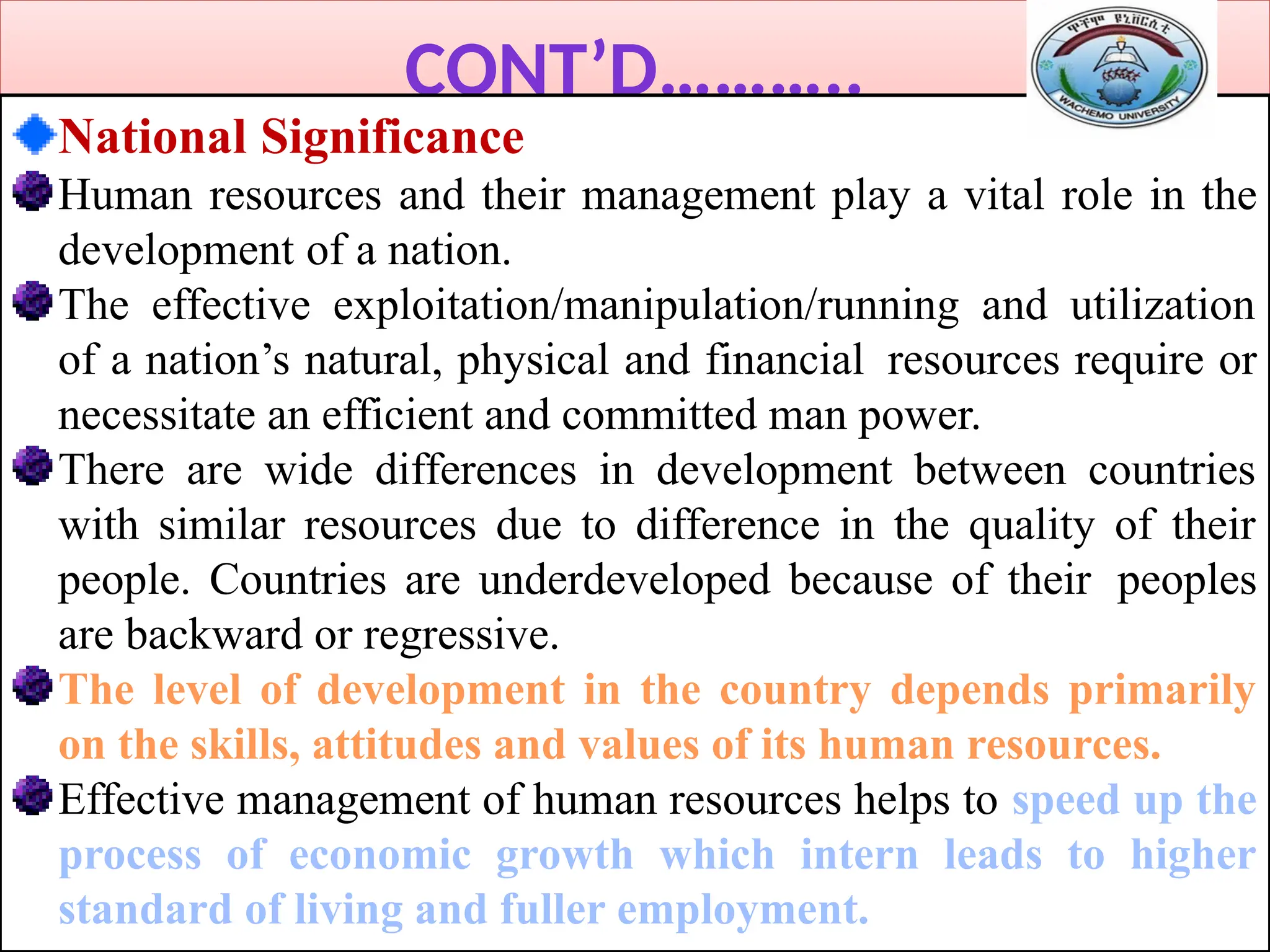 CONT’D………..
National Significance
Human resources and their management play a vital role in the
development of a nation.
The effective exploitation/manipulation/running and utilization
of a nation’s natural, physical and financial resources require or
necessitate an efficient and committed man power.
There are wide differences in development between countries
with similar resources due to difference in the quality of their
people. Countries are underdeveloped because of their peoples
are backward or regressive.
The level of development in the country depends primarily
on the skills, attitudes and values of its human resources.
Effective management of human resources helps to speed up the
process of economic growth which intern leads to higher
standard of living and fuller employment.
 