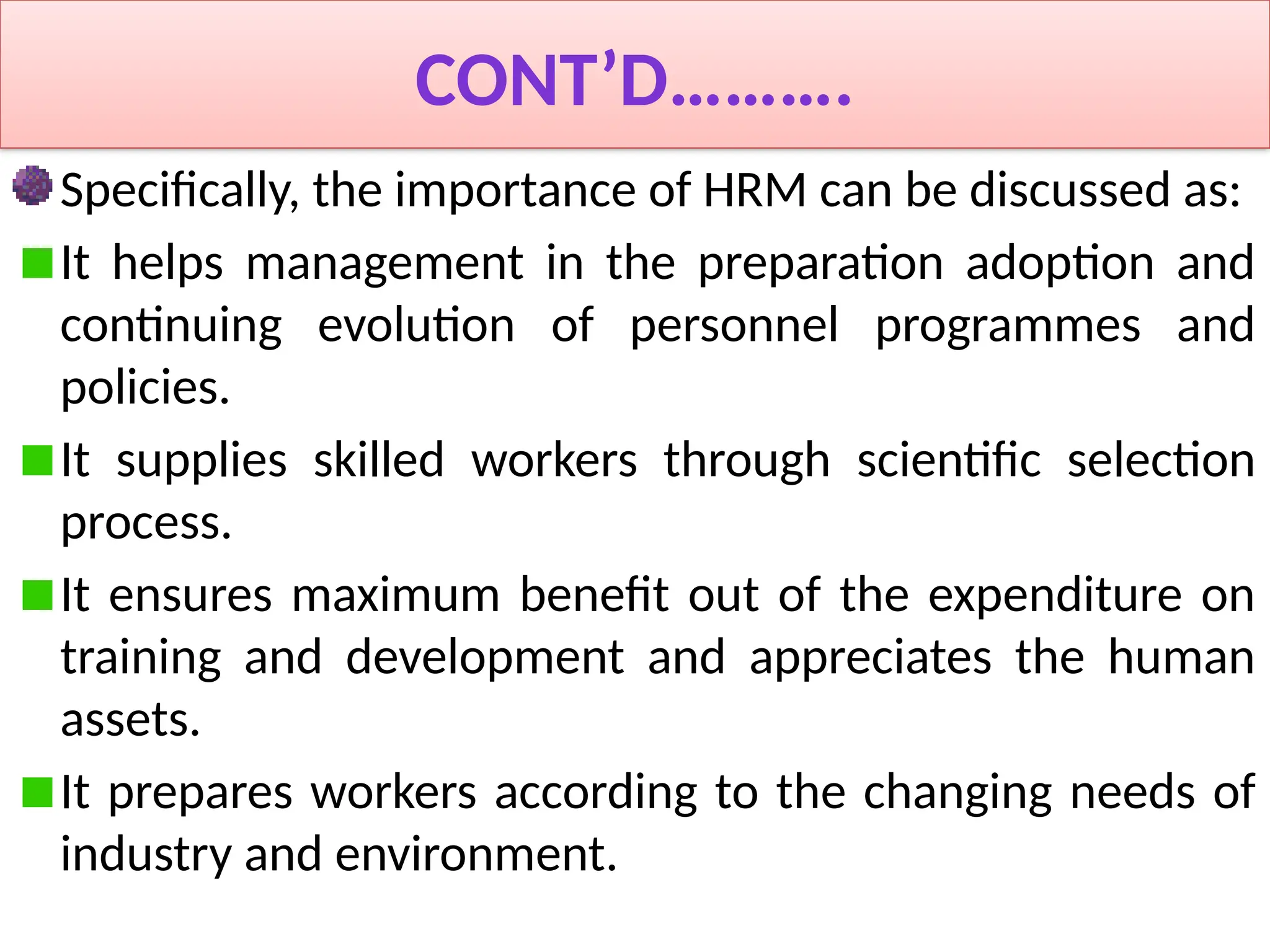 CONT’D……….
Specifically, the importance of HRM can be discussed as:
It helps management in the preparation adoption and
continuing evolution of personnel programmes and
policies.
It supplies skilled workers through scientific selection
process.
It ensures maximum benefit out of the expenditure on
training and development and appreciates the human
assets.
It prepares workers according to the changing needs of
industry and environment.
 