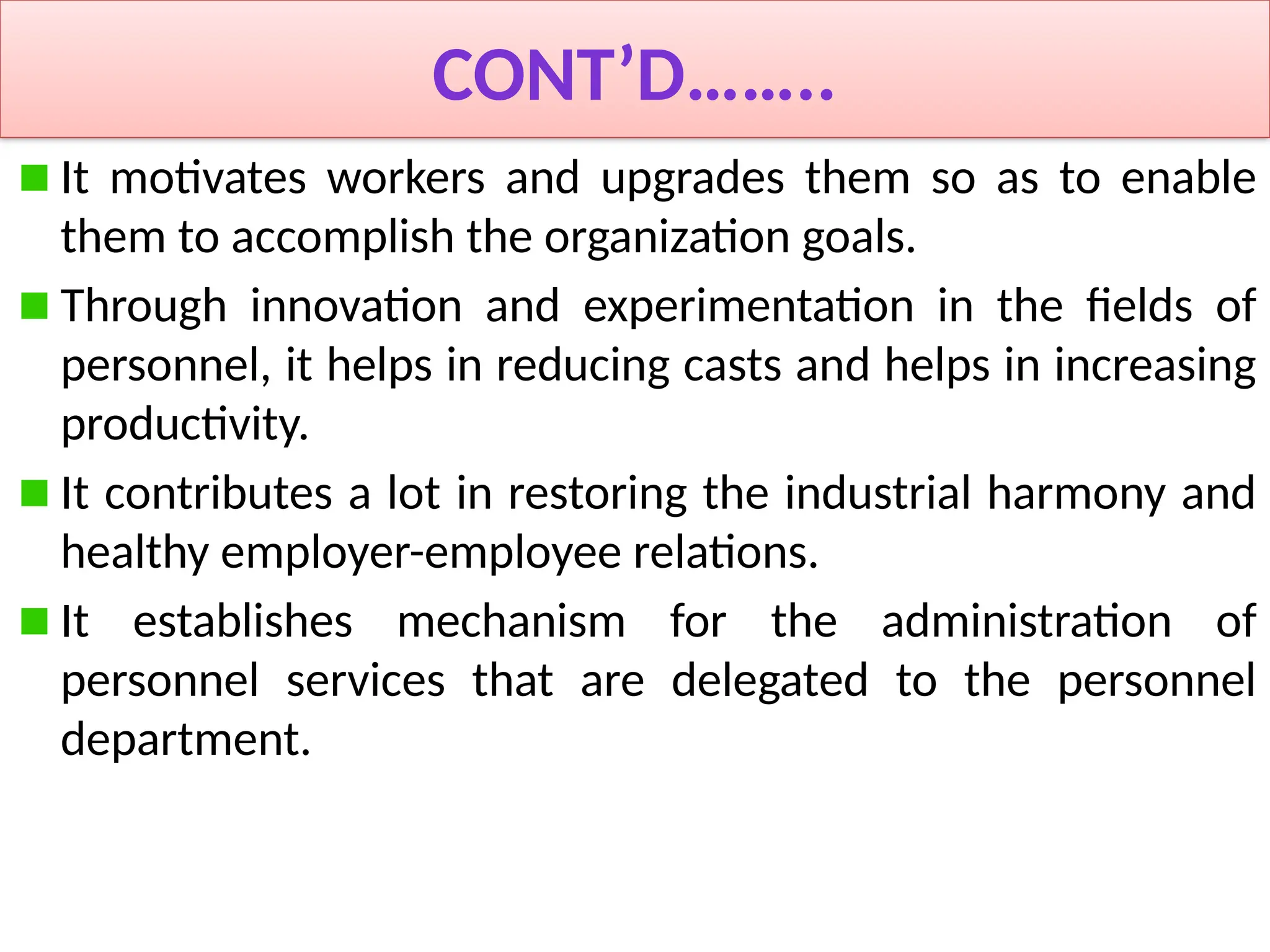 CONT’D……..
It motivates workers and upgrades them so as to enable
them to accomplish the organization goals.
Through innovation and experimentation in the fields of
personnel, it helps in reducing casts and helps in increasing
productivity.
It contributes a lot in restoring the industrial harmony and
healthy employer-employee relations.
It establishes mechanism for the administration of
personnel services that are delegated to the personnel
department.
 