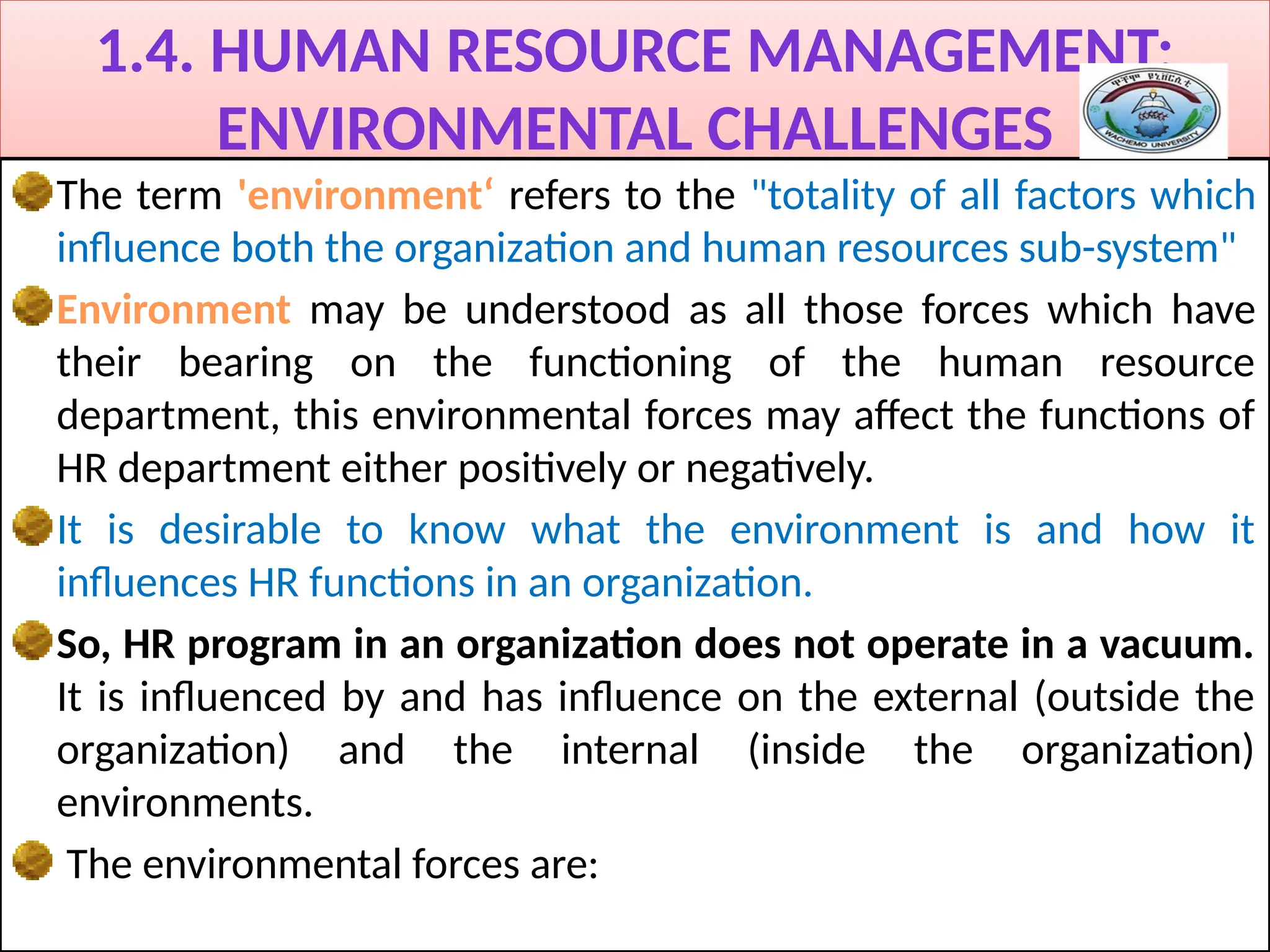 1.4. HUMAN RESOURCE MANAGEMENT:
ENVIRONMENTAL CHALLENGES
The term 'environment‘ refers to the "totality of all factors which
influence both the organization and human resources sub-system"
Environment may be understood as all those forces which have
their bearing on the functioning of the human resource
department, this environmental forces may affect the functions of
HR department either positively or negatively.
It is desirable to know what the environment is and how it
influences HR functions in an organization.
So, HR program in an organization does not operate in a vacuum.
It is influenced by and has influence on the external (outside the
organization) and the internal (inside the organization)
environments.
The environmental forces are:
 