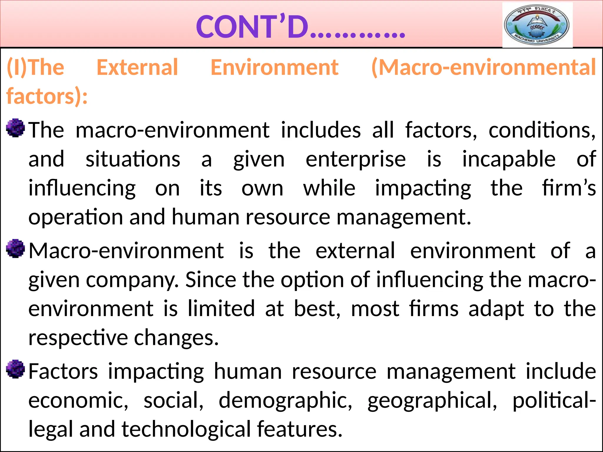 CONT’D…………
(I)The External Environment (Macro-environmental
factors):
The macro-environment includes all factors, conditions,
and situations a given enterprise is incapable of
influencing on its own while impacting the firm’s
operation and human resource management.
Macro-environment is the external environment of a
given company. Since the option of influencing the macro-
environment is limited at best, most firms adapt to the
respective changes.
Factors impacting human resource management include
economic, social, demographic, geographical, political-
legal and technological features.
 