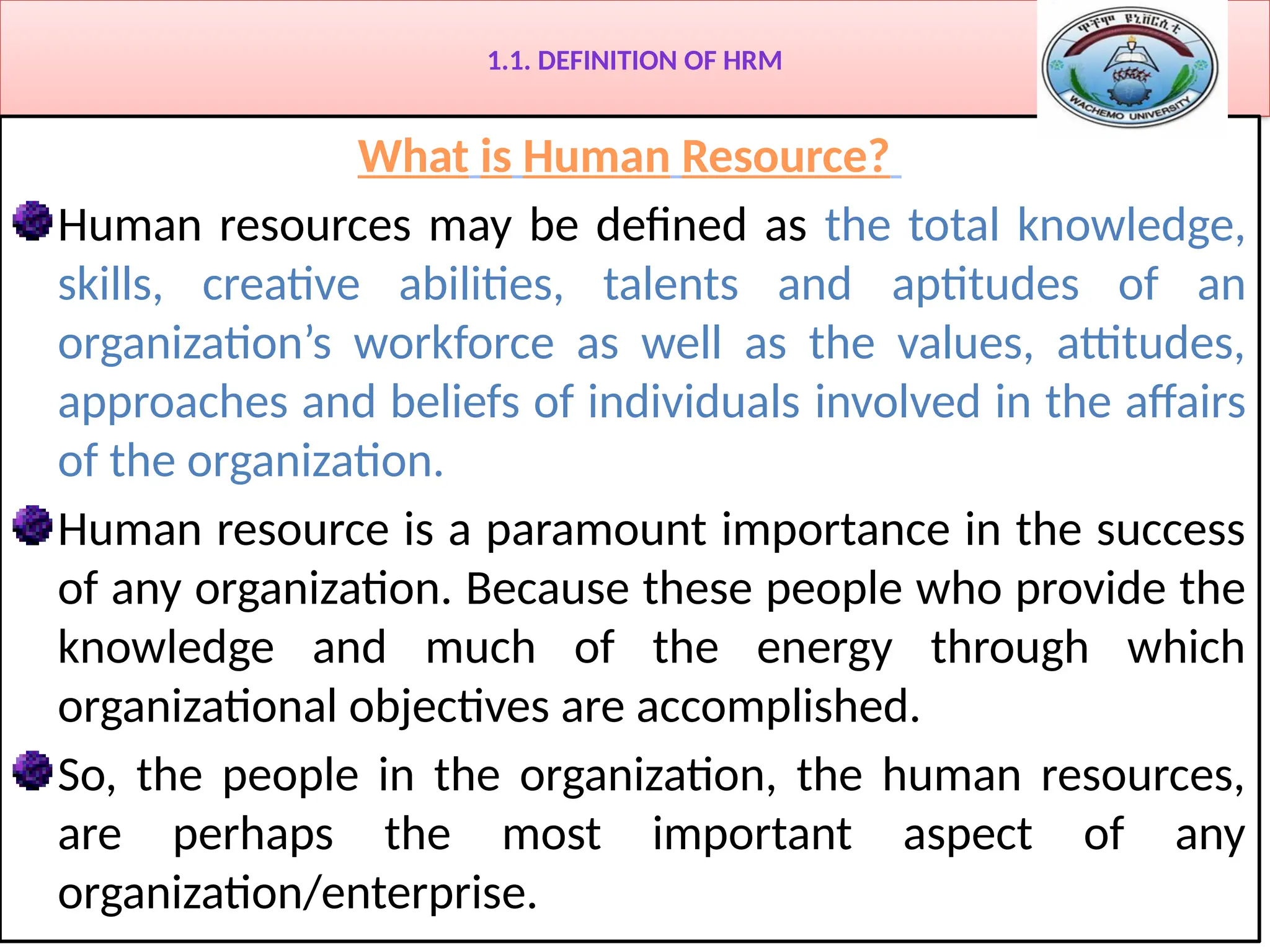 1.1. DEFINITION OF HRM
What is Human Resource?
Human resources may be defined as the total knowledge,
skills, creative abilities, talents and aptitudes of an
organization’s workforce as well as the values, attitudes,
approaches and beliefs of individuals involved in the affairs
of the organization.
Human resource is a paramount importance in the success
of any organization. Because these people who provide the
knowledge and much of the energy through which
organizational objectives are accomplished.
So, the people in the organization, the human resources,
are perhaps the most important aspect of any
organization/enterprise.
 