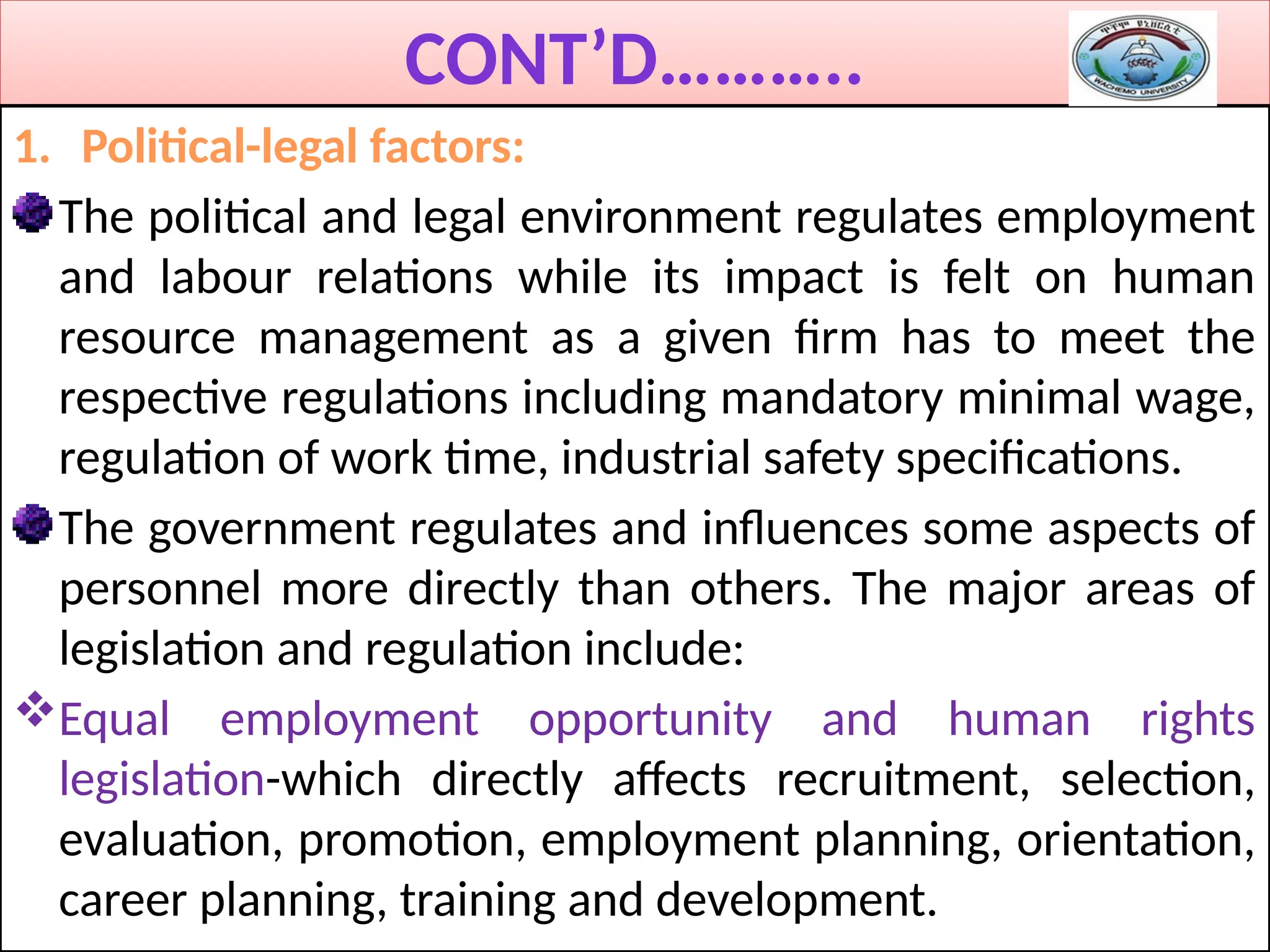CONT’D………..
1. Political-legal factors:
The political and legal environment regulates employment
and labour relations while its impact is felt on human
resource management as a given firm has to meet the
respective regulations including mandatory minimal wage,
regulation of work time, industrial safety specifications.
The government regulates and influences some aspects of
personnel more directly than others. The major areas of
legislation and regulation include:
Equal employment opportunity and human rights
legislation-which directly affects recruitment, selection,
evaluation, promotion, employment planning, orientation,
career planning, training and development.
 